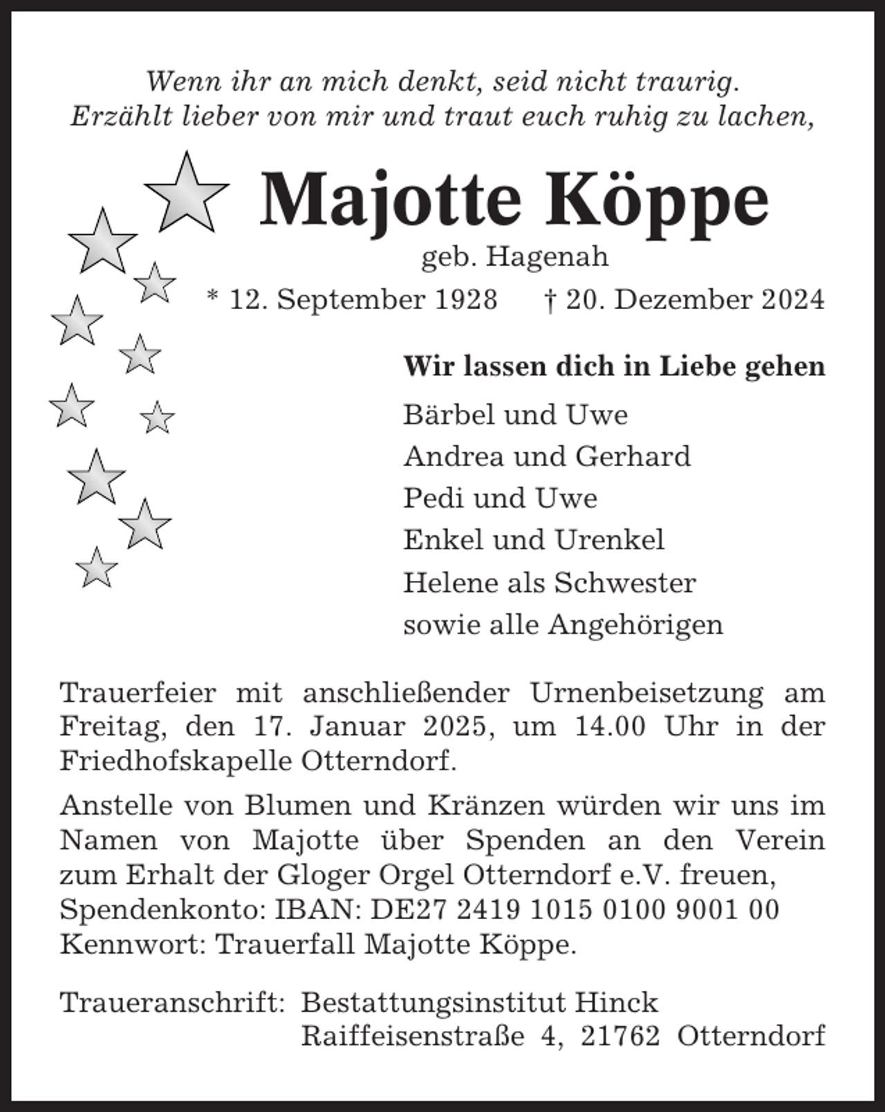<p>Wenn ihr an mich denkt, seid nicht traurig.<br />Erzählt lieber von mir und traut euch ruhig zu lachen,</p><p>Majotte Köppe<br />geb. Hagenah<br />* 12. September 1928<br />† 20. Dezember 2024<br />Wir lassen dich in Liebe gehen<br />Bärbel und Uwe<br />Andrea und Gerhard<br />Pedi und Uwe<br />Enkel und Urenkel<br />Helene als Schwester<br />sowie alle Angehörigen<br />Trauerfeier mit anschließender Urnenbeisetzung am<br />Freitag, den 17. Januar 2025, um 14.00 Uhr in der<br />Friedhofskapelle Otterndorf.<br />Anstelle von Blumen und Kränzen würden wir uns im<br />Namen von Majotte über Spenden an den Verein<br />zum Erhalt der Gloger Orgel Otterndorf e.V. freuen,<br />Spendenkonto: IBAN: DE27 2419 1015 0100 9001 00<br />Kennwort: Trauerfall Majotte Köppe.<br />Traueranschrift: Bestattungsinstitut Hinck<br />Raiffeisenstraße 4, 21762 Otterndorf</p>