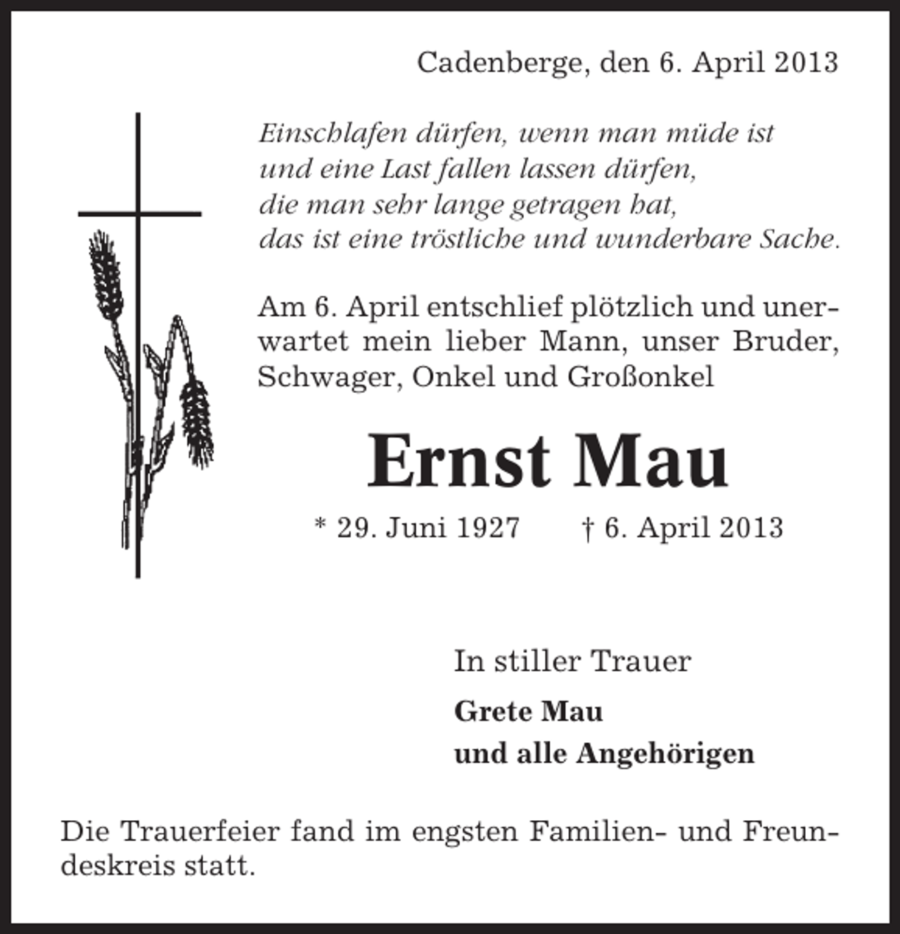 <p>Cadenberge, den 6. April 2013<br />Einschlafen dürfen, wenn man müde ist<br />und eine Last fallen lassen dürfen,<br />die man sehr lange getragen hat,<br />das ist eine tröstliche und wunderbare Sache.<br />Am 6. April entschlief plötzlich und unerwartet mein lieber Mann, unser Bruder,<br />Schwager, Onkel und Großonkel</p><p>Ernst Mau<br />* 29. Juni 1927</p><p>† 6. April 2013</p><p>In stiller Trauer<br />Grete Mau<br />und alle Angehörigen<br />Die Trauerfeier fand im engsten Familien- und Freundeskreis statt.</p>