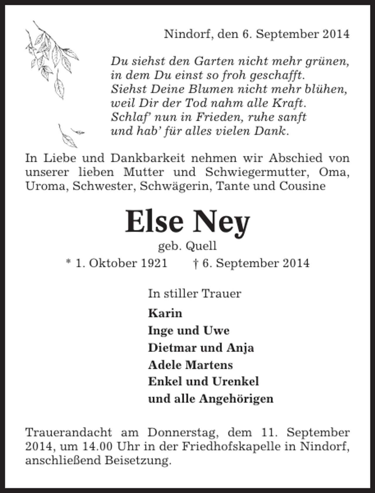 <p>Nindorf, den 6. September 2014<br />Du siehst den Garten nicht mehr grünen,<br />in dem Du einst so froh geschafft.<br />Siehst Deine Blumen nicht mehr blühen,<br />weil Dir der Tod nahm alle Kraft.<br />Schlaf’ nun in Frieden, ruhe sanft<br />und hab’ für alles vielen Dank.<br />In Liebe und Dankbarkeit nehmen wir Abschied von<br />unserer lieben Mutter und Schwiegermutter, Oma,<br />Uroma, Schwester, Schwägerin, Tante und Cousine</p><p>Else Ney<br />geb. Quell<br />* 1. Oktober 1921<br />† 6. September 2014<br />In stiller Trauer<br />Karin<br />Inge und Uwe<br />Dietmar und Anja<br />Adele Martens<br />Enkel und Urenkel<br />und alle Angehörigen<br />Trauerandacht am Donnerstag, dem 11. September<br />2014, um 14.00 Uhr in der Friedhofskapelle in Nindorf,<br />anschließend Beisetzung.</p>