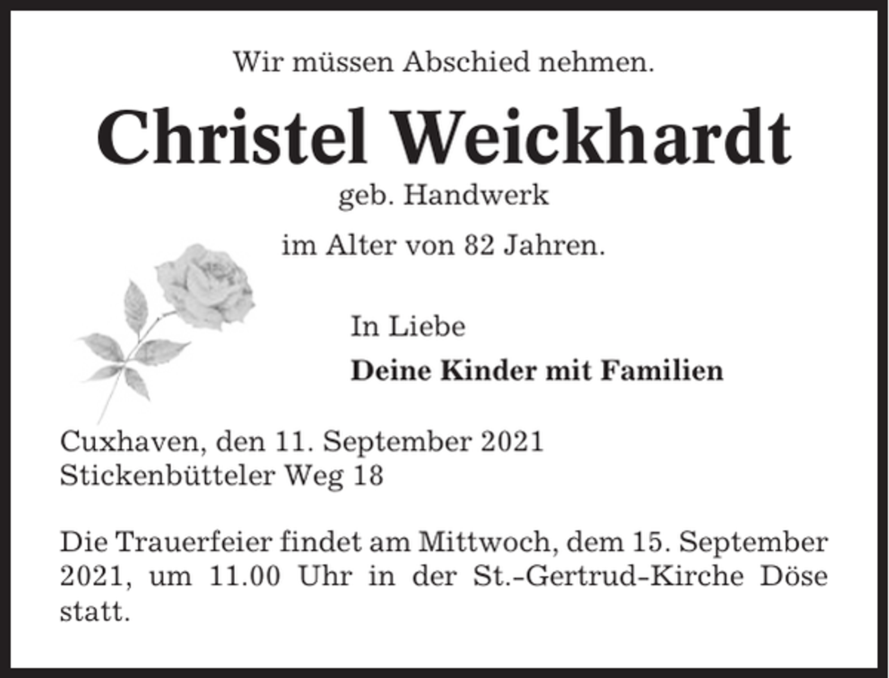 <p>Wir müssen Abschied nehmen.</p><p>Christel Weickhardt<br />geb. Handwerk<br />im Alter von 82 Jahren.<br />In Liebe<br />Deine Kinder mit Familien<br />Cuxhaven, den 11. September 2021<br />Stickenbütteler Weg 18<br />Die Trauerfeier findet am Mittwoch, dem 15. September<br />2021, um 11.00 Uhr in der St.-Gertrud-Kirche Döse<br />statt.</p>