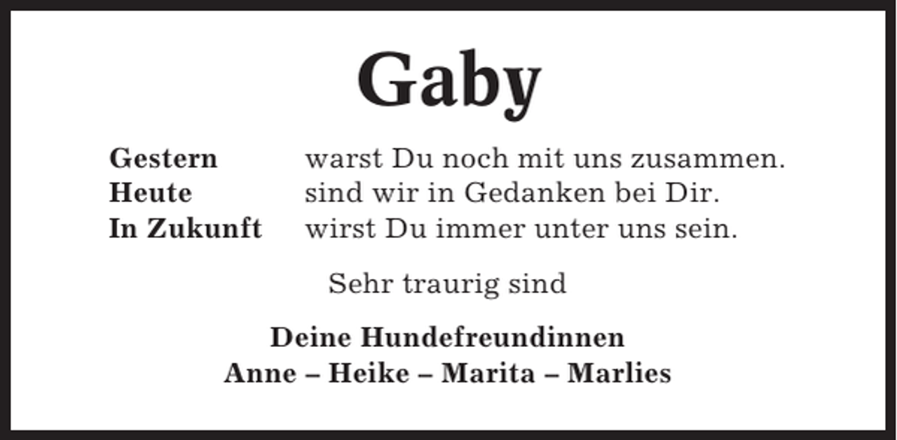 <p>Gaby<br />Gestern<br />Heute<br />In Zukunft</p><p>warst Du noch mit uns zusammen.<br />sind wir in Gedanken bei Dir.<br />wirst Du immer unter uns sein.<br />Sehr traurig sind</p><p>Deine Hundefreundinnen<br />Anne – Heike – Marita – Marlies</p>