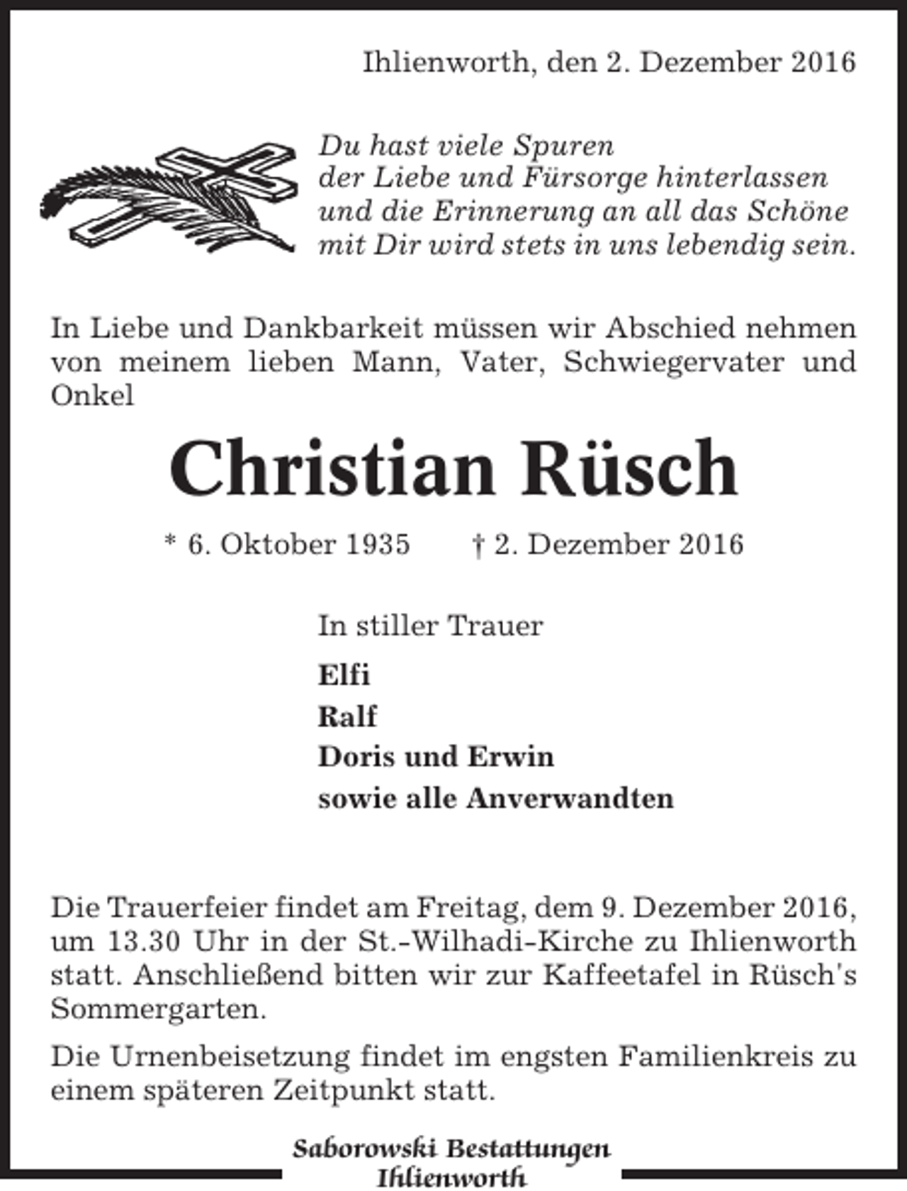 <p>Ihlienworth, den 2. Dezember 2016<br />Du hast viele Spuren<br />der Liebe und Fürsorge hinterlassen<br />und die Erinnerung an all das Schöne<br />mit Dir wird stets in uns lebendig sein.<br />In Liebe und Dankbarkeit müssen wir Abschied nehmen<br />von meinem lieben Mann, Vater, Schwiegervater und<br />Onkel</p><p>Christian Rüsch<br />* 6. Oktober 1935</p><p>† 2. Dezember 2016</p><p>In stiller Trauer<br />Elfi<br />Ralf<br />Doris und Erwin<br />sowie alle Anverwandten</p><p>Die Trauerfeier findet am Freitag, dem 9. Dezember 2016,<br />um 13.30 Uhr in der St.-Wilhadi-Kirche zu Ihlienworth<br />statt. Anschließend bitten wir zur Kaffeetafel in Rüsch's<br />Sommergarten.<br />Die Urnenbeisetzung findet im engsten Familienkreis zu<br />einem späteren Zeitpunkt statt.<br />Saborowski Bestattungen<br />Ihlienworth</p>