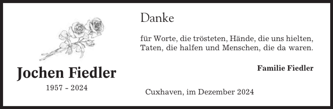 <p>Danke<br />für Worte, die trösteten, Hände, die uns hielten,<br />Taten, die halfen und Menschen, die da waren.<br />Familie Fiedler</p><p>Jochen Fiedler<br />1957 - 2024</p><p>Cuxhaven, im Dezember 2024</p>