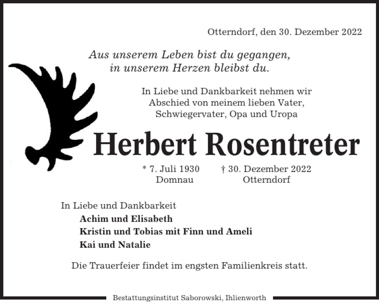 <p>Otterndorf, den 30. Dezember 2022</p><p>Aus unserem Leben bist du gegangen,<br />in unserem Herzen bleibst du.<br />In Liebe und Dankbarkeit nehmen wir<br />Abschied von meinem lieben Vater,<br />Schwiegervater, Opa und Uropa</p><p>Herbert Rosentreter<br />* 7. Juli 1930<br />Domnau</p><p>† 30. Dezember 2022<br />Otterndorf</p><p>In Liebe und Dankbarkeit<br />Achim und Elisabeth<br />Kristin und Tobias mit Finn und Ameli<br />Kai und Natalie<br />Die Trauerfeier findet im engsten Familienkreis statt.</p><p>Bestattungsinstitut Saborowski, Ihlienworth</p>