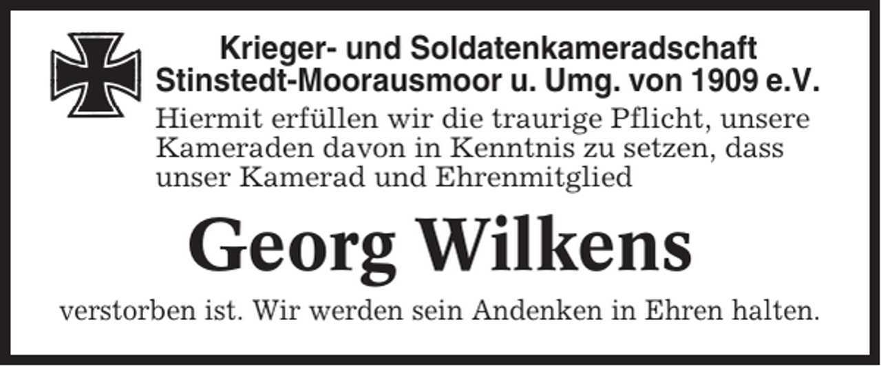 <p>Krieger- und Soldatenkameradschaft<br />Stinstedt-Moorausmoor u. Umg. von 1909 e.V.<br />Hiermit erfüllen wir die traurige Pflicht, unsere<br />Kameraden davon in Kenntnis zu setzen, dass<br />unser Kamerad und Ehrenmitglied</p><p>Georg Wilkens<br />verstorben ist. Wir werden sein Andenken in Ehren halten.</p>