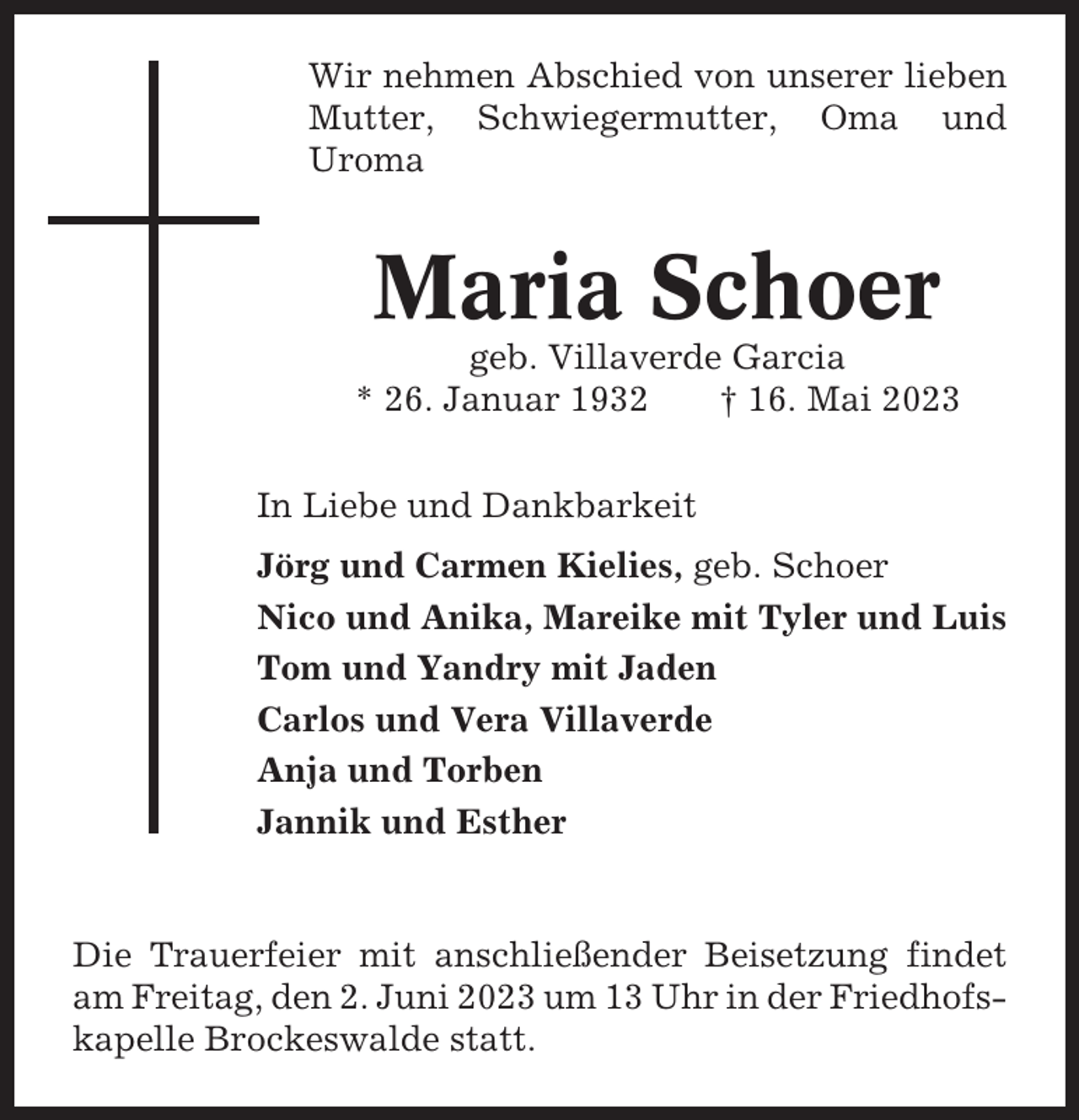 <p>Wir nehmen Abschied von unserer lieben<br />Mutter, Schwiegermutter, Oma und<br />Uroma</p><p>Maria Schoer<br />geb. Villaverde Garcia<br />* 26. Januar 1932<br />† 16. Mai 2023<br />In Liebe und Dankbarkeit<br />Jörg und Carmen Kielies, geb. Schoer<br />Nico und Anika, Mareike mit Tyler und Luis<br />Tom und Yandry mit Jaden<br />Carlos und Vera Villaverde<br />Anja und Torben<br />Jannik und Esther</p><p>Die Trauerfeier mit anschließender Beisetzung findet<br />am Freitag, den 2. Juni 2023 um 13 Uhr in der Friedhofskapelle Brockeswalde statt.</p>