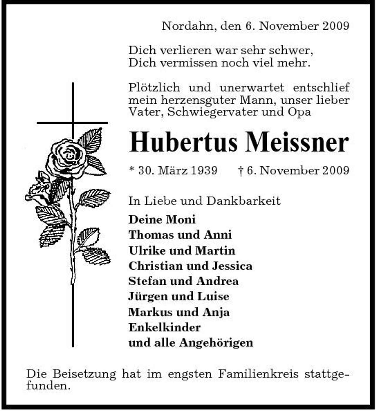 <p>Nordahn, den 6. November 2009 Dich verlieren war sehr schwer, Dich vermissen noch viel mehr. Plötzlich und unerwartet entschlief mein herzensguter Mann, unser lieber Vater, Schwiegervater und Opa</p><p>Hubertus Meissner<br />* 30. März 1939 † 6. November 2009 In Liebe und Dankbarkeit Deine Moni Thomas und Anni Ulrike und Martin Christian und Jessica Stefan und Andrea Jürgen und Luise Markus und Anja Enkelkinder und alle Angehörigen Die Beisetzung hat im engsten Familienkreis stattgefunden.</p>