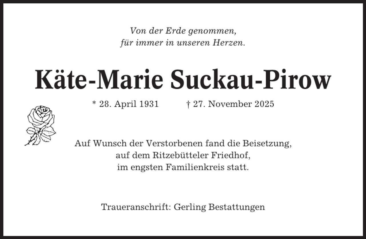 <p>Von der Erde genommen,<br />für immer in unseren Herzen.</p><p>Käte-Marie Suckau-Pirow<br />* 28. April 1931</p><p>† 27. November 2025</p><p>Auf Wunsch der Verstorbenen fand die Beisetzung,<br />auf dem Ritzebütteler Friedhof,<br />im engsten Familienkreis statt.</p><p>Traueranschrift: Gerling Bestattungen</p>