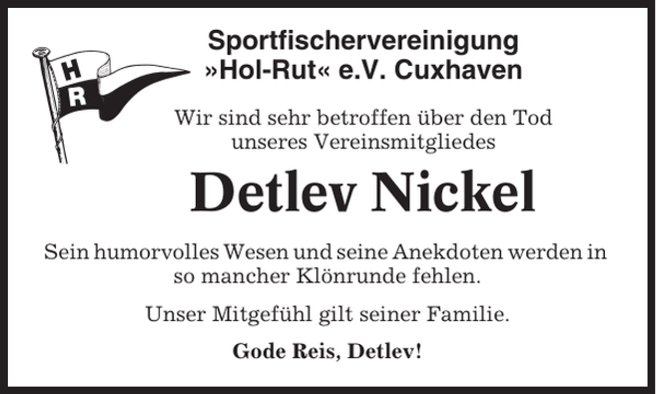 <p>Sportfischervereinigung<br />»Hol-Rut« e.V. Cuxhaven<br />Wir sind sehr betroffen über den Tod<br />unseres Vereinsmitgliedes</p><p>Detlev Nickel<br />Sein humorvolles Wesen und seine Anekdoten werden in<br />so mancher Klönrunde fehlen.<br />Unser Mitgefühl gilt seiner Familie.<br />Gode Reis, Detlev!</p>