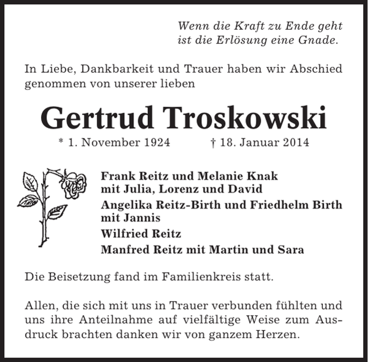 <p>Wenn die Kraft zu Ende geht<br />ist die Erlösung eine Gnade.<br />In Liebe, Dankbarkeit und Trauer haben wir Abschied<br />genommen von unserer lieben</p><p>Gertrud Troskowski<br />* 1. November 1924</p><p>† 18. Januar 2014</p><p>Frank Reitz und Melanie Knak<br />mit Julia, Lorenz und David<br />Angelika Reitz-Birth und Friedhelm Birth<br />mit Jannis<br />Wilfried Reitz<br />Manfred Reitz mit Martin und Sara<br />Die Beisetzung fand im Familienkreis statt.<br />Allen, die sich mit uns in Trauer verbunden fühlten und<br />uns ihre Anteilnahme auf vielfältige Weise zum Ausdruck brachten danken wir von ganzem Herzen.</p>