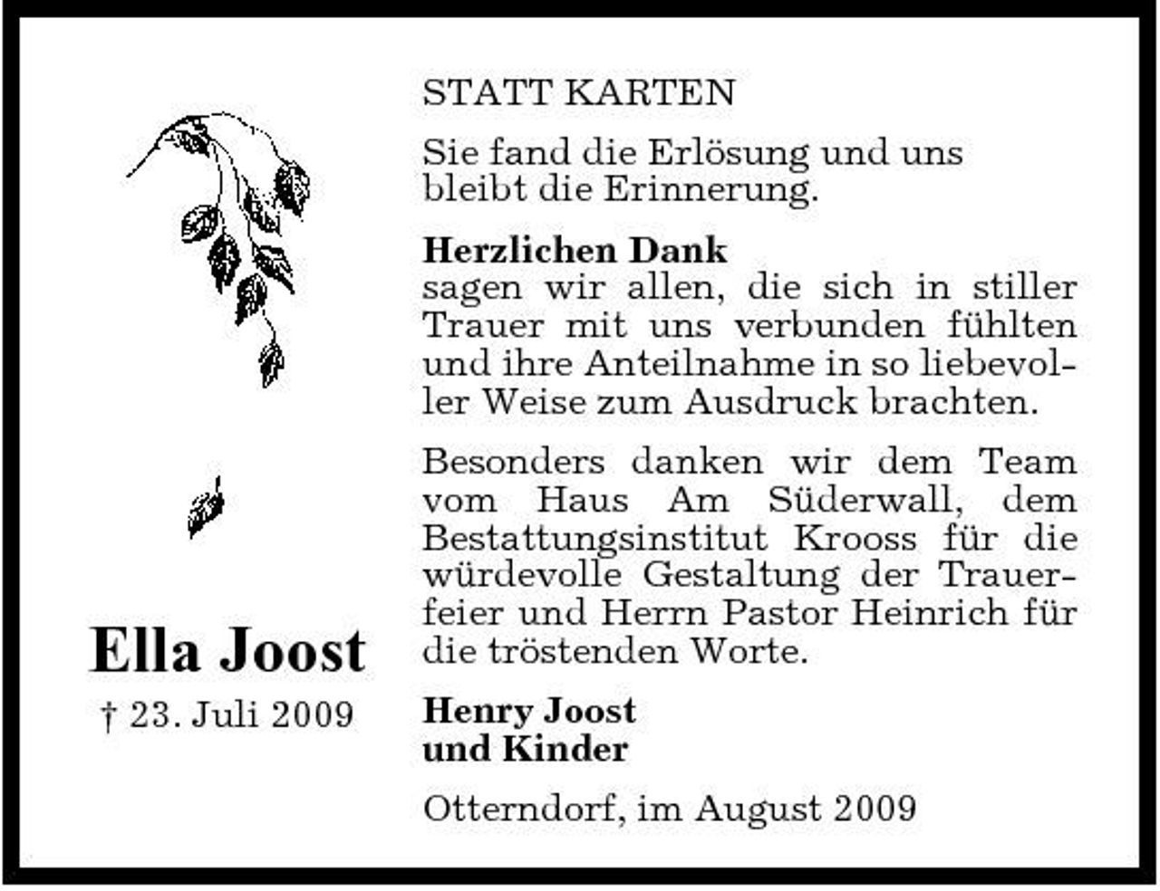 <p>STATT KARTEN Sie fand die Erlösung und uns bleibt die Erinnerung. Herzlichen Dank sagen wir allen, die sich in stiller Trauer mit uns verbunden fühlten und ihre Anteilnahme in so liebevoller Weise zum Ausdruck brachten. Besonders danken wir dem Team vom Haus Am Süderwall, dem Bestattungsinstitut Krooss für die würdevolle Gestaltung der Trauerfeier und Herrn Pastor Heinrich für die tröstenden Worte. Henry Joost und Kinder Otterndorf, im August 2009</p><p>Ella Joost<br />† 23. Juli 2009</p>