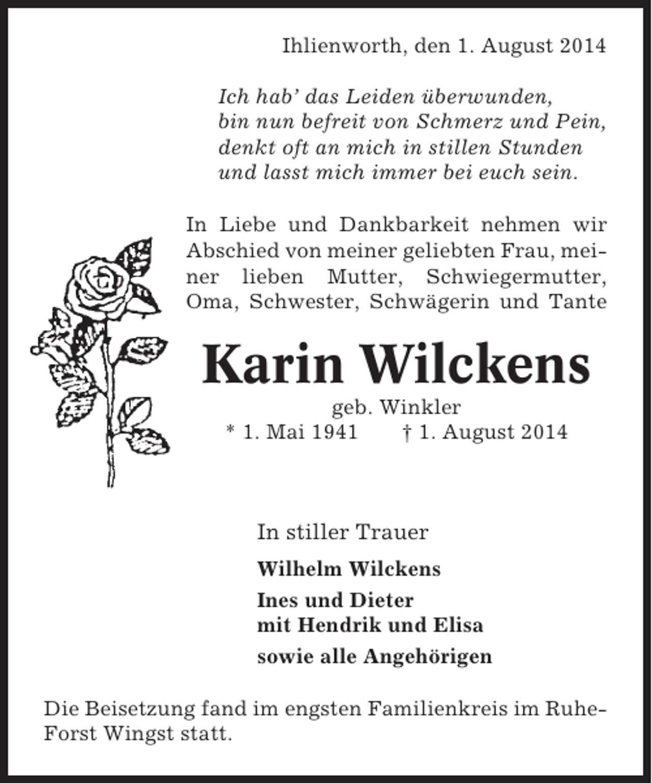 <p>Ihlienworth, den 1. August 2014<br />Ich hab’ das Leiden überwunden,<br />bin nun befreit von Schmerz und Pein,<br />denkt oft an mich in stillen Stunden<br />und lasst mich immer bei euch sein.<br />In Liebe und Dankbarkeit nehmen wir<br />Abschied von meiner geliebten Frau, meiner lieben Mutter, Schwiegermutter,<br />Oma, Schwester, Schwägerin und Tante</p><p>Karin Wilckens<br />geb. Winkler<br />* 1. Mai 1941<br />† 1. August 2014</p><p>In stiller Trauer<br />Wilhelm Wilckens<br />Ines und Dieter<br />mit Hendrik und Elisa<br />sowie alle Angehörigen<br />Die Beisetzung fand im engsten Familienkreis im RuheForst Wingst statt.</p>
