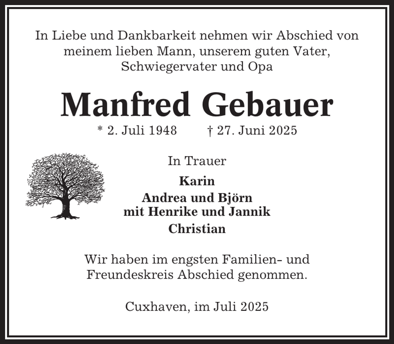 <p>In Liebe und Dankbarkeit nehmen wir Abschied von<br />meinem lieben Mann, unserem guten Vater,<br />Schwiegervater und Opa</p><p>Manfred Gebauer<br />* 2. Juli 1948</p><p>† 27. Juni 2025</p><p>In Trauer<br />Karin<br />Andrea und Björn<br />mit Henrike und Jannik<br />Christian<br />Wir haben im engsten Familien- und<br />Freundeskreis Abschied genommen.<br />Cuxhaven, im Juli 2025</p>