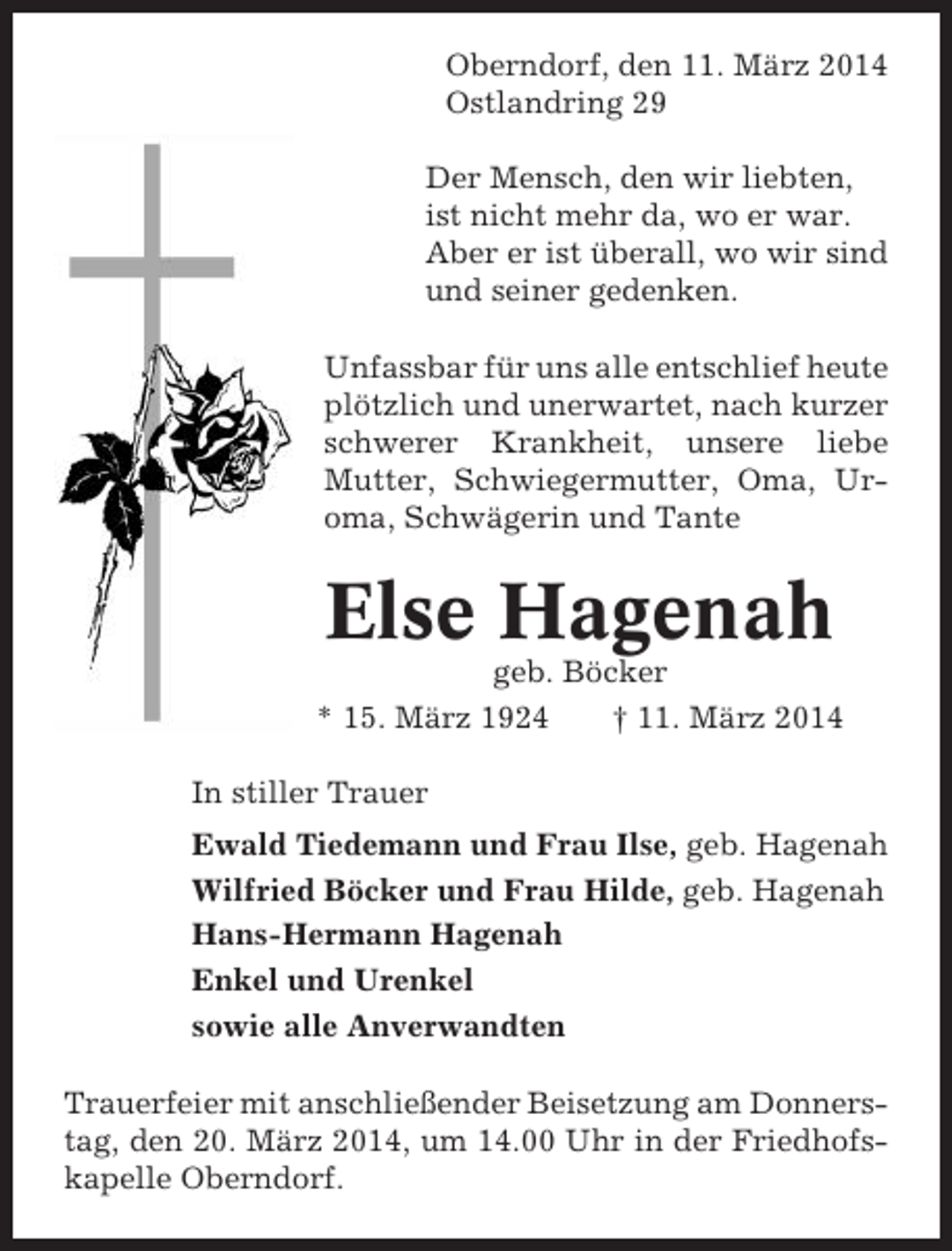 <p>Oberndorf, den 11. März 2014<br />Ostlandring 29<br />Der Mensch, den wir liebten,<br />ist nicht mehr da, wo er war.<br />Aber er ist überall, wo wir sind<br />und seiner gedenken.<br />Unfassbar für uns alle entschlief heute<br />plötzlich und unerwartet, nach kurzer<br />schwerer Krankheit, unsere liebe<br />Mutter, Schwiegermutter, Oma, Uroma, Schwägerin und Tante</p><p>Else Hagenah<br />geb. Böcker<br />* 15. März 1924<br />† 11. März 2014<br />In stiller Trauer<br />Ewald Tiedemann und Frau Ilse, geb. Hagenah<br />Wilfried Böcker und Frau Hilde, geb. Hagenah<br />Hans-Hermann Hagenah<br />Enkel und Urenkel<br />sowie alle Anverwandten<br />Trauerfeier mit anschließender Beisetzung am Donnerstag, den 20. März 2014, um 14.00 Uhr in der Friedhofskapelle Oberndorf.</p>
