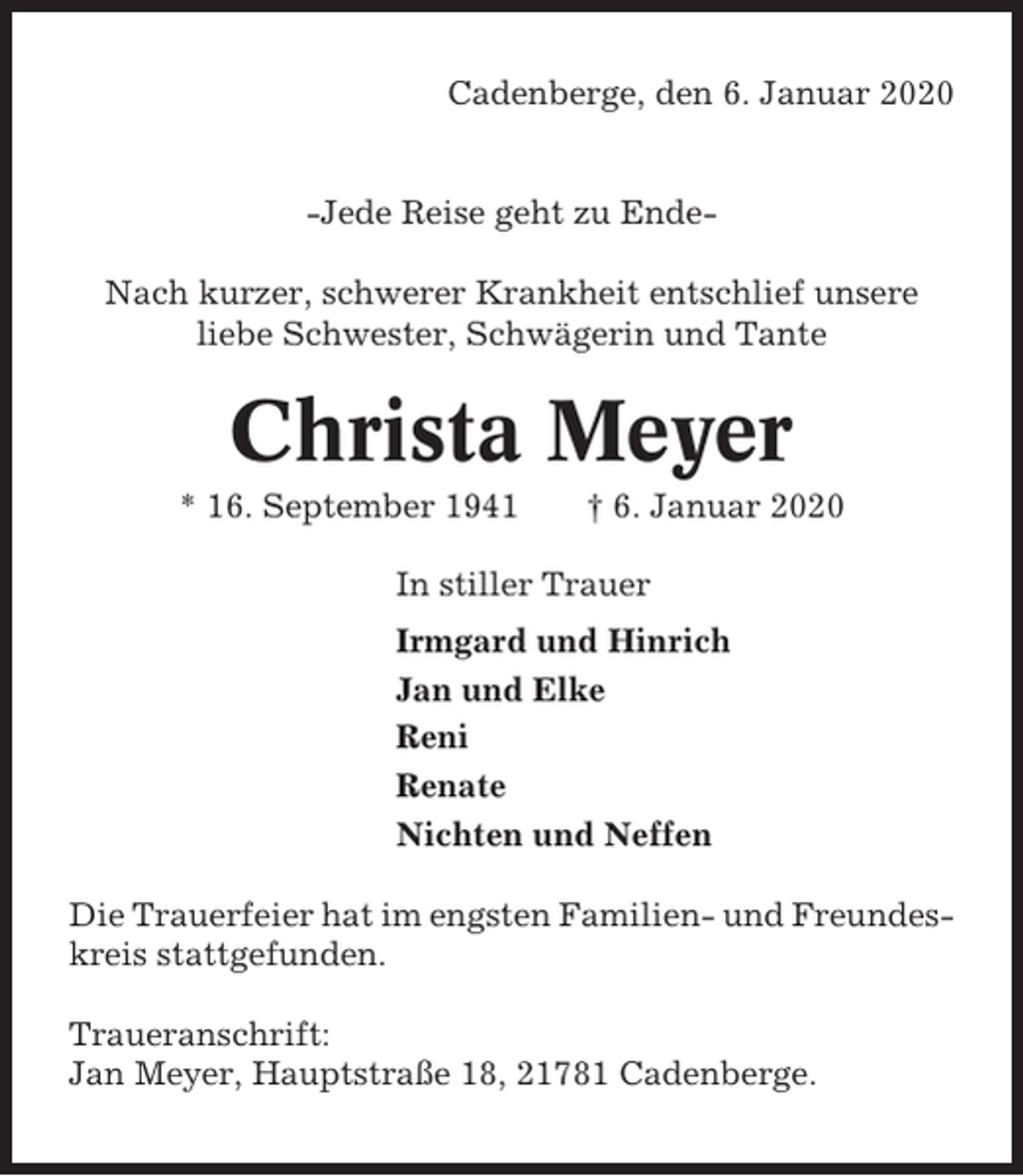 <p>Cadenberge, den 6. Januar 2020</p><p>-Jede Reise geht zu EndeNach kurzer, schwerer Krankheit entschlief unsere<br />liebe Schwester, Schwägerin und Tante</p><p>Christa Meyer<br />* 16. September 1941</p><p>† 6. Januar 2020</p><p>In stiller Trauer<br />Irmgard und Hinrich<br />Jan und Elke<br />Reni<br />Renate<br />Nichten und Neffen<br />Die Trauerfeier hat im engsten Familien- und Freundeskreis stattgefunden.<br />Traueranschrift:<br />Jan Meyer, Hauptstraße 18, 21781 Cadenberge.</p>
