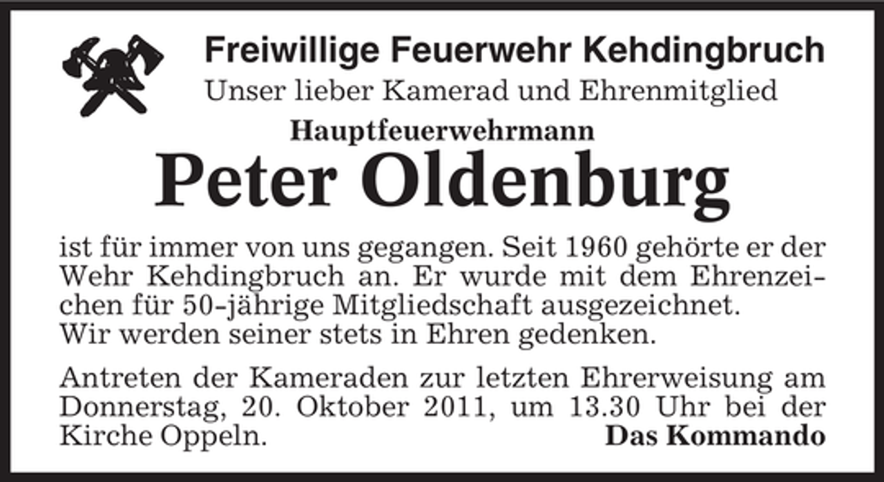 <p>Freiwillige Feuerwehr Kehdingbruch<br />Unser lieber Kamerad und Ehrenmitglied<br />Hauptfeuerwehrmann</p><p>Peter Oldenburg<br />ist für immer von uns gegangen. Seit 1960 gehörte er der<br />Wehr Kehdingbruch an. Er wurde mit dem Ehrenzeichen für 50-jährige Mitgliedschaft ausgezeichnet.<br />Wir werden seiner stets in Ehren gedenken.<br />Antreten der Kameraden zur letzten Ehrerweisung am<br />Donnerstag, 20. Oktober 2011, um 13.30 Uhr bei der<br />Kirche Oppeln.<br />Das Kommando</p>