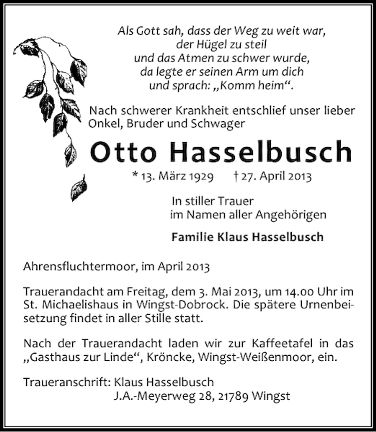<p>Als Gott sah, dass der Weg zu weit war,<br />der Hügel zu steil<br />und das Atmen zu schwer wurde,<br />da legte er seinen Arm um dich<br />und sprach: „Komm heim“.<br />Nach schwerer Krankheit entschlief unser lieber<br />Onkel, Bruder und Schwager</p><p>Otto Hasselbusch<br />* 13. März 1929</p><p>† 27. April 2013</p><p>In stiller Trauer<br />im Namen aller Angehörigen<br />Familie Klaus Hasselbusch<br />Ahrensfluchtermoor, im April 2013<br />Trauerandacht am Freitag, dem 3. Mai 2013, um 14.00 Uhr im<br />St. Michaelishaus in Wingst-Dobrock. Die spätere Urnenbeisetzung findet in aller Stille statt.<br />Nach der Trauerandacht laden wir zur Kaffeetafel in das<br />„Gasthaus zur Linde“, Kröncke, Wingst-Weißenmoor, ein.<br />Traueranschrift: Klaus Hasselbusch<br />J.A.-Meyerweg 28, 21789 Wingst</p>