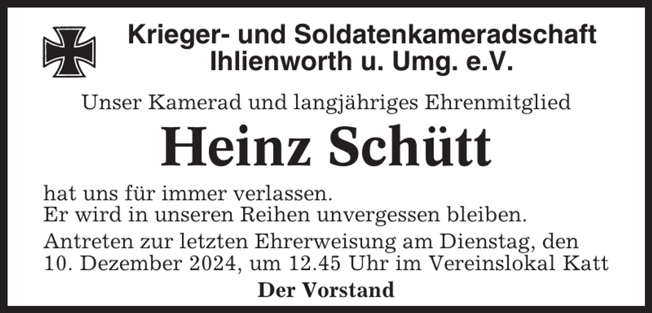 <p>Krieger- und Soldatenkameradschaft<br />Ihlienworth u. Umg. e.V.<br />Unser Kamerad und langjähriges Ehrenmitglied</p><p>Heinz Schütt<br />hat uns für immer verlassen.<br />Er wird in unseren Reihen unvergessen bleiben.<br />Antreten zur letzten Ehrerweisung am Dienstag, den<br />10. Dezember 2024, um 12.45 Uhr im Vereinslokal Katt<br />Der Vorstand</p>