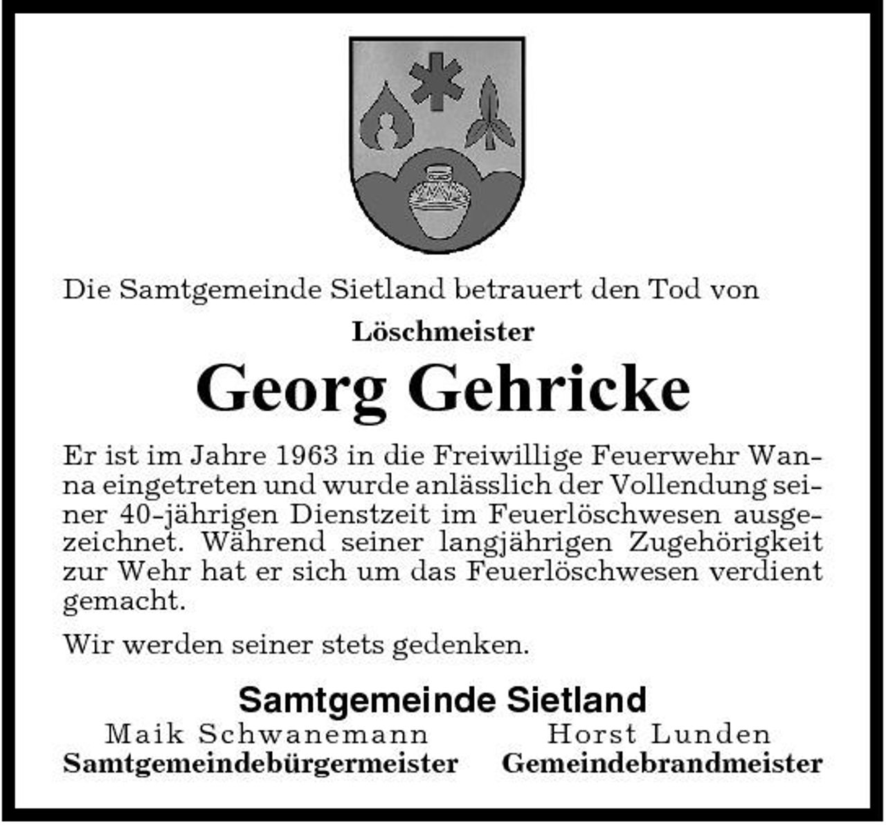 <p>Die Samtgemeinde Sietland betrauert den Tod von Löschmeister</p><p>Georg Gehricke<br />Er ist im Jahre 1963 in die Freiwillige Feuerwehr Wanna eingetreten und wurde anlässlich der Vollendung seiner 40-jährigen Dienstzeit im Feuerlöschwesen ausgezeichnet. Während seiner langjährigen Zugehörigkeit zur Wehr hat er sich um das Feuerlöschwesen verdient gemacht. Wir werden seiner stets gedenken.</p><p>Samtgemeinde Sietland<br />Maik S ch wa n e ma n n Samtgemeindebürgermeister Ho rst Lunde n Gemeindebrandmeister</p>