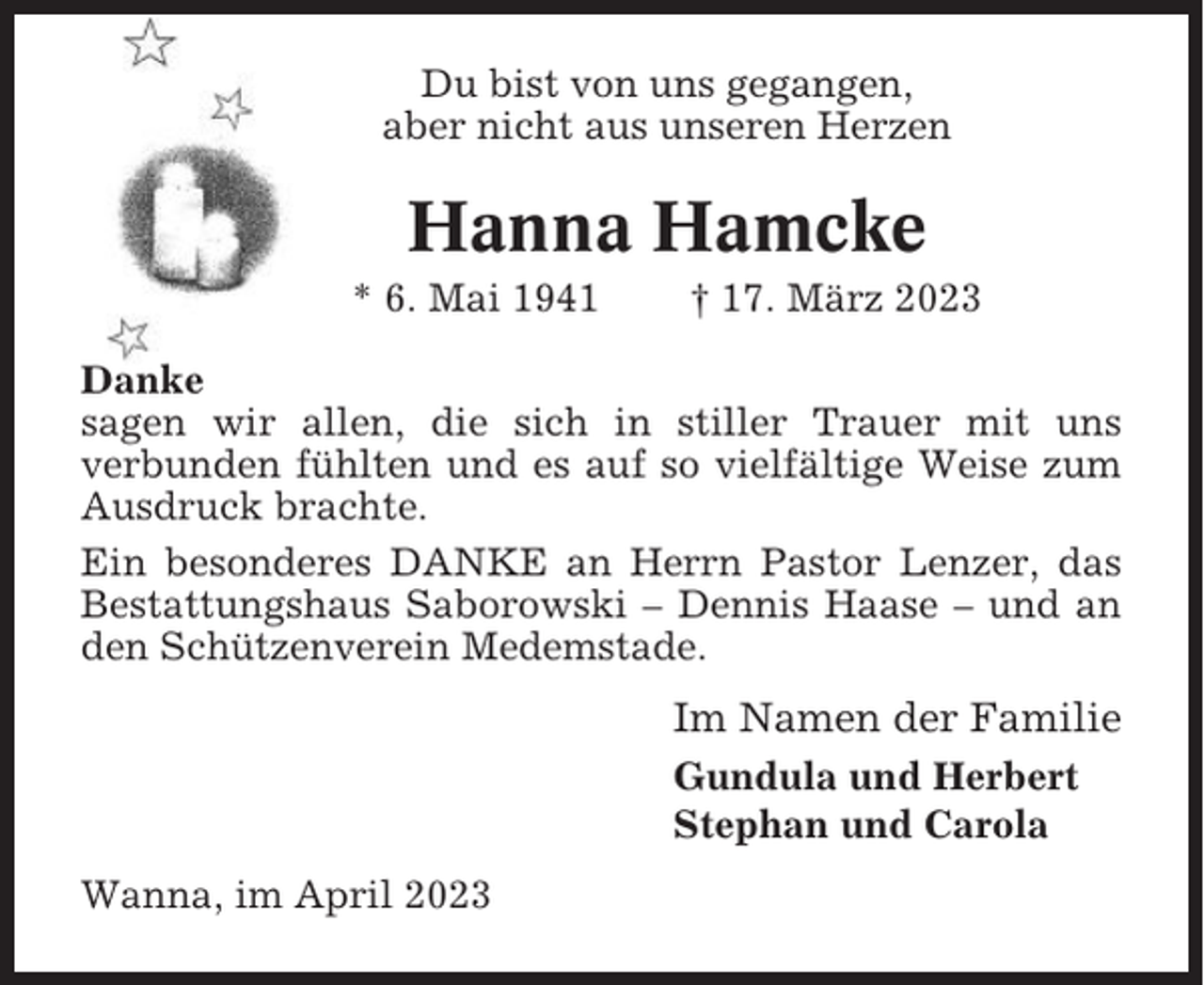 <p>Du bist von uns gegangen,<br />aber nicht aus unseren Herzen</p><p>Hanna Hamcke<br />* 6. Mai 1941</p><p>† 17. März 2023</p><p>Danke<br />sagen wir allen, die sich in stiller Trauer mit uns<br />verbunden fühlten und es auf so vielfältige Weise zum<br />Ausdruck brachte.<br />Ein besonderes DANKE an Herrn Pastor Lenzer, das<br />Bestattungshaus Saborowski – Dennis Haase – und an<br />den Schützenverein Medemstade.</p><p>Im Namen der Familie<br />Gundula und Herbert<br />Stephan und Carola<br />Wanna, im April 2023</p>