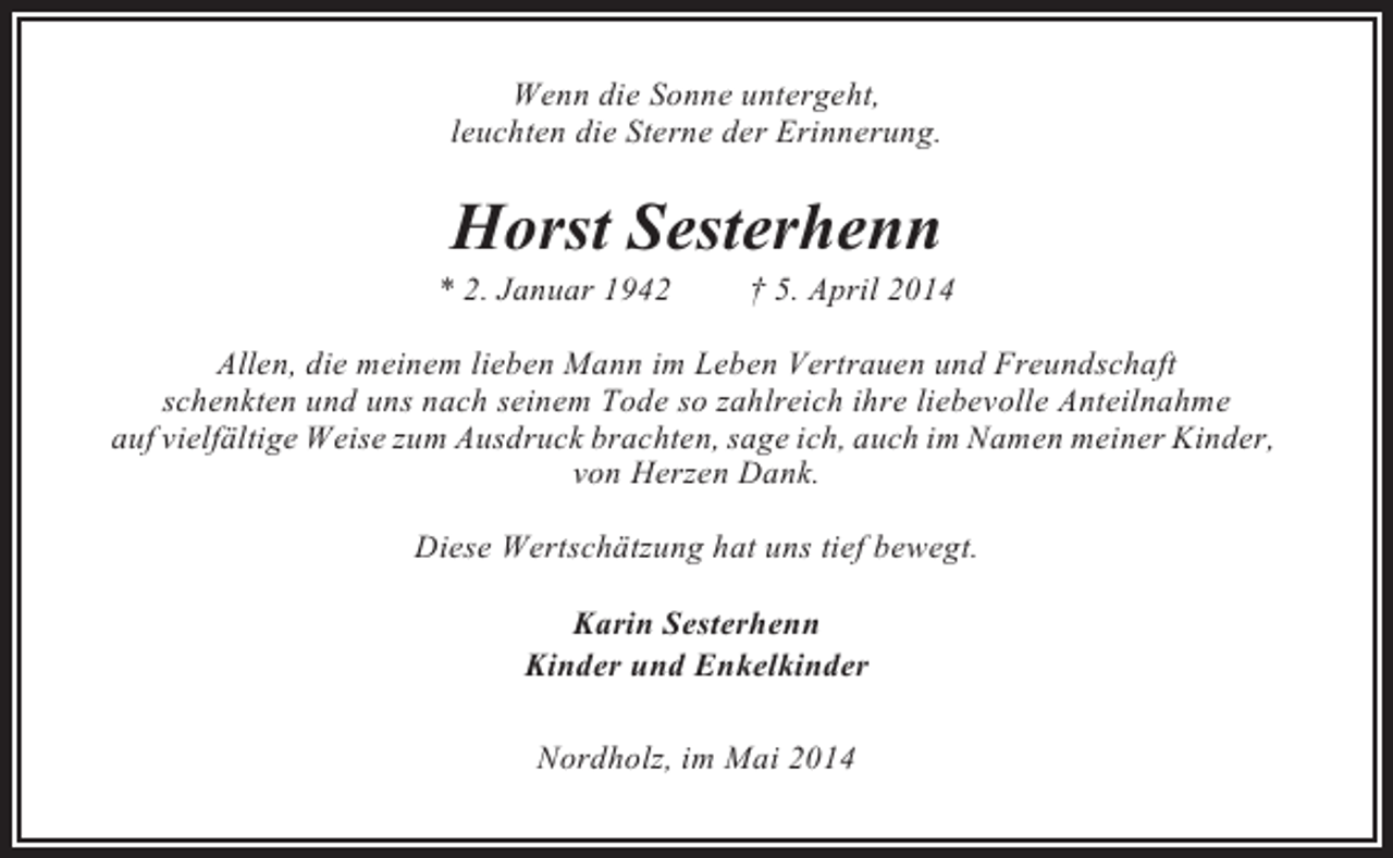 <p>Wenn die Sonne untergeht,<br />leuchten die Sterne der Erinnerung.</p><p>Horst Sesterhenn<br />* 2. Januar 1942</p><p>† 5. April 2014</p><p>Allen, die meinem lieben Mann im Leben Vertrauen und Freundschaft<br />schenkten und uns nach seinem Tode so zahlreich ihre liebevolle Anteilnahme<br />auf vielfältige Weise zum Ausdruck brachten, sage ich, auch im Namen meiner Kinder,<br />von Herzen Dank.<br />Diese Wertschätzung hat uns tief bewegt.<br />Karin Sesterhenn<br />Kinder und Enkelkinder<br />Nordholz, im Mai 2014</p>