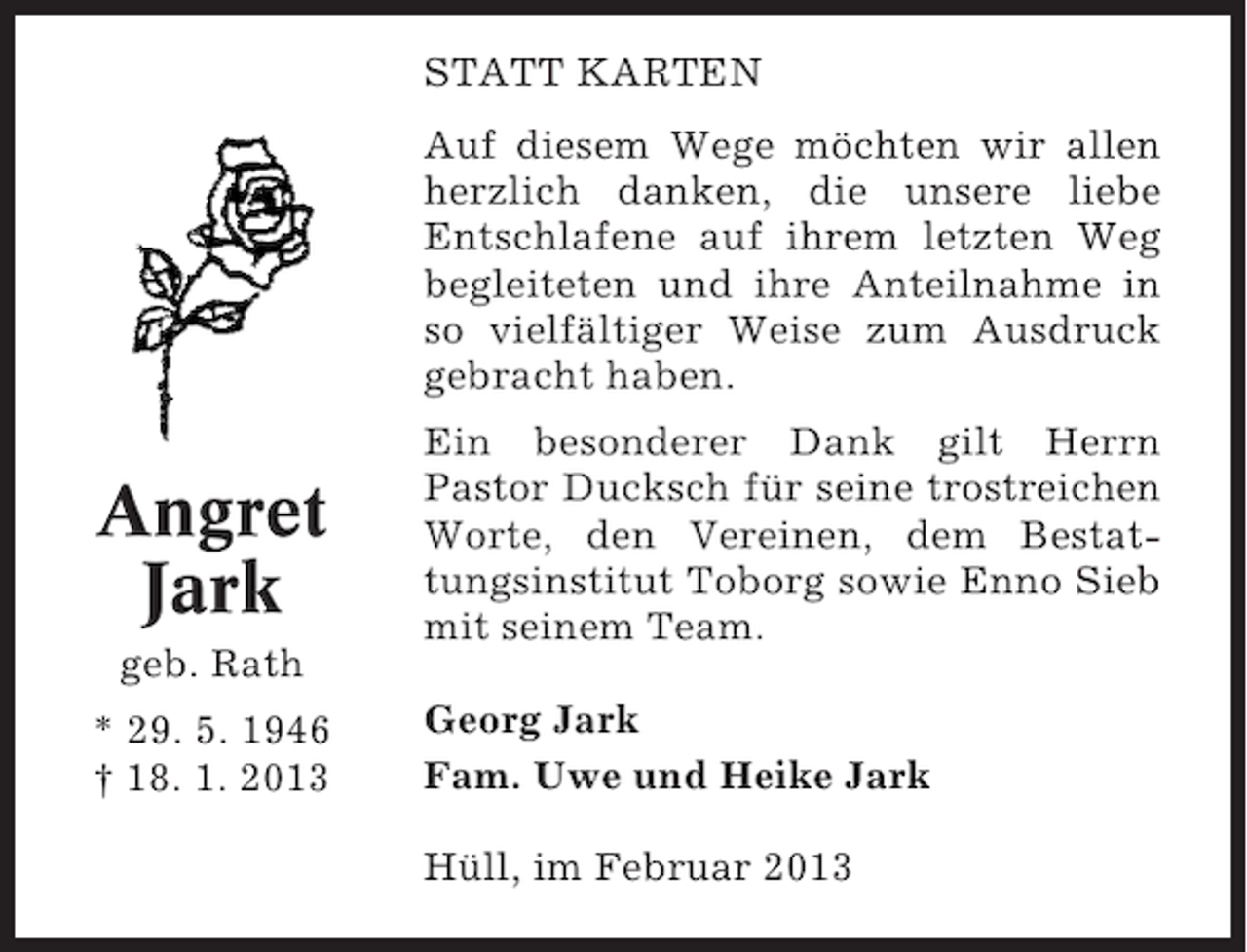 <p>STATT KARTEN<br />Auf diesem Wege möchten wir allen<br />herzlich danken, die unsere liebe<br />Entschlafene auf ihrem letzten Weg<br />begleiteten und ihre Anteilnahme in<br />so vielfältiger Weise zum Ausdruck<br />gebracht haben.</p><p>Angret<br />Jark<br />geb. Rath<br />* 29. 5. 1946<br />† 18. 1. 2013</p><p>Ein besonderer Dank gilt Herrn<br />Pastor Ducksch für seine trostreichen<br />Worte, den Vereinen, dem Bestattungsinstitut Toborg sowie Enno Sieb<br />mit seinem Team.<br />Georg Jark<br />Fam. Uwe und Heike Jark<br />Hüll, im Februar 2013</p>