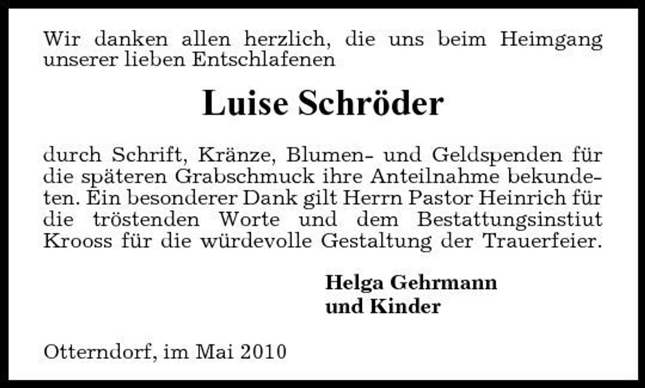 <p>Wir danken allen herzlich, die uns beim Heimgang unserer lieben Entschlafenen</p><p>Luise Schröder<br />durch Schrift, Kränze, Blumen- und Geldspenden für die späteren Grabschmuck ihre Anteilnahme bekundeten. Ein besonderer Dank gilt Herrn Pastor Heinrich für die tröstenden Worte und dem Bestattungsinstiut Krooss für die würdevolle Gestaltung der Trauerfeier. Helga Gehrmann und Kinder Otterndorf, im Mai 2010</p>