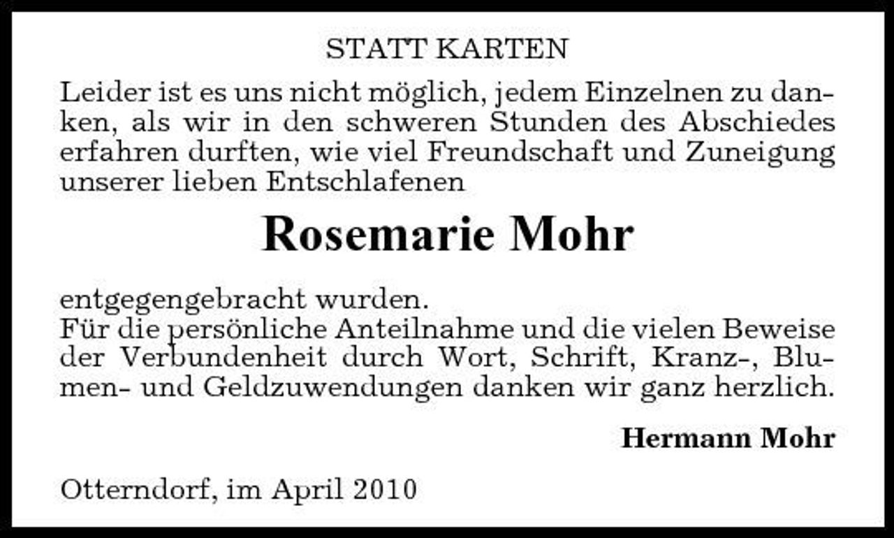 <p>STATT KARTEN Leider ist es uns nicht möglich, jedem Einzelnen zu danken, als wir in den schweren Stunden des Abschiedes erfahren durften, wie viel Freundschaft und Zuneigung unserer lieben Entschlafenen</p><p>Rosemarie Mohr<br />entgegengebracht wurden. Für die persönliche Anteilnahme und die vielen Beweise der Verbundenheit durch Wort, Schrift, Kranz-, Blumen- und Geldzuwendungen danken wir ganz herzlich. Hermann Mohr Otterndorf, im April 2010</p>