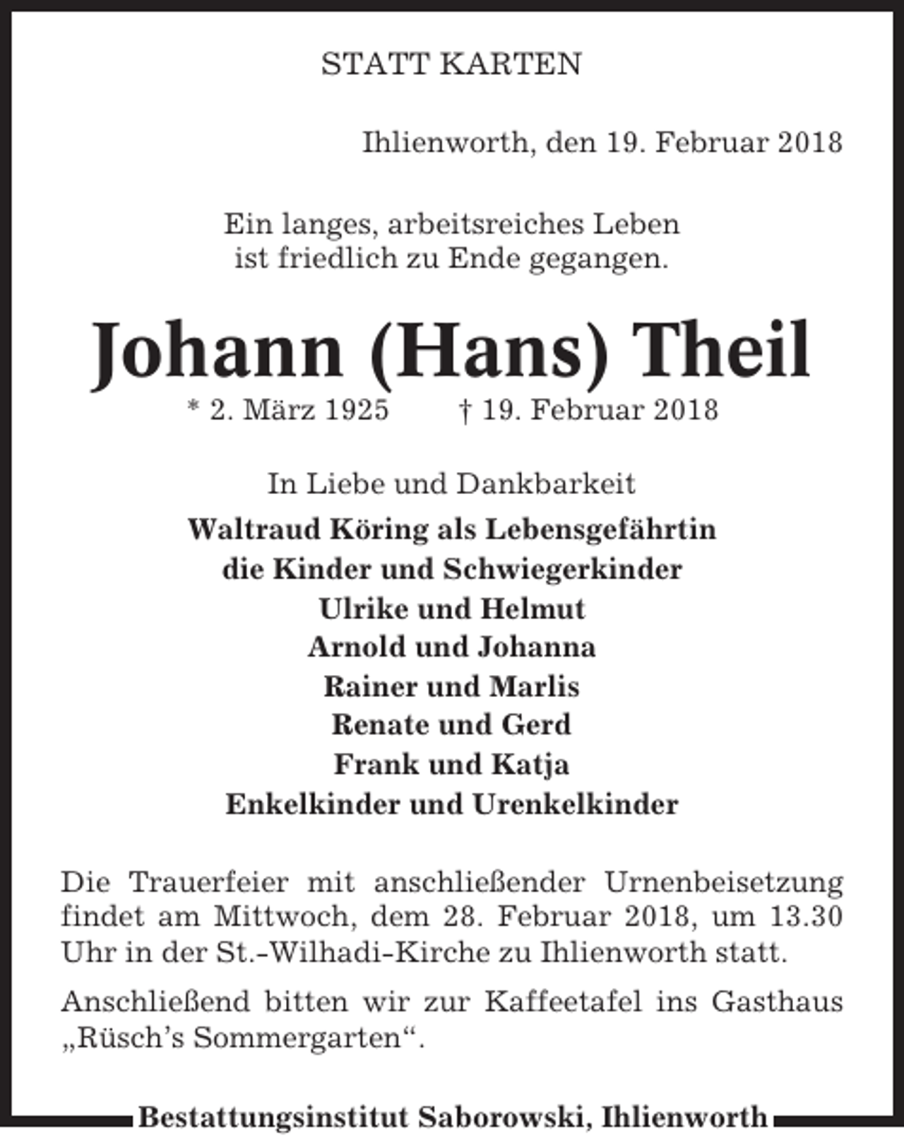 <p>STATT KARTEN<br />Ihlienworth, den 19. Februar 2018<br />Ein langes, arbeitsreiches Leben<br />ist friedlich zu Ende gegangen.</p><p>Johann (Hans) Theil<br />* 2. März 1925</p><p>† 19. Februar 2018</p><p>In Liebe und Dankbarkeit<br />Waltraud Köring als Lebensgefährtin<br />die Kinder und Schwiegerkinder<br />Ulrike und Helmut<br />Arnold und Johanna<br />Rainer und Marlis<br />Renate und Gerd<br />Frank und Katja<br />Enkelkinder und Urenkelkinder<br />Die Trauerfeier mit anschließender Urnenbeisetzung<br />findet am Mittwoch, dem 28. Februar 2018, um 13.30<br />Uhr in der St.-Wilhadi-Kirche zu Ihlienworth statt.<br />Anschließend bitten wir zur Kaffeetafel ins Gasthaus<br />„Rüsch’s Sommergarten“.<br />Bestattungsinstitut Saborowski, Ihlienworth</p>