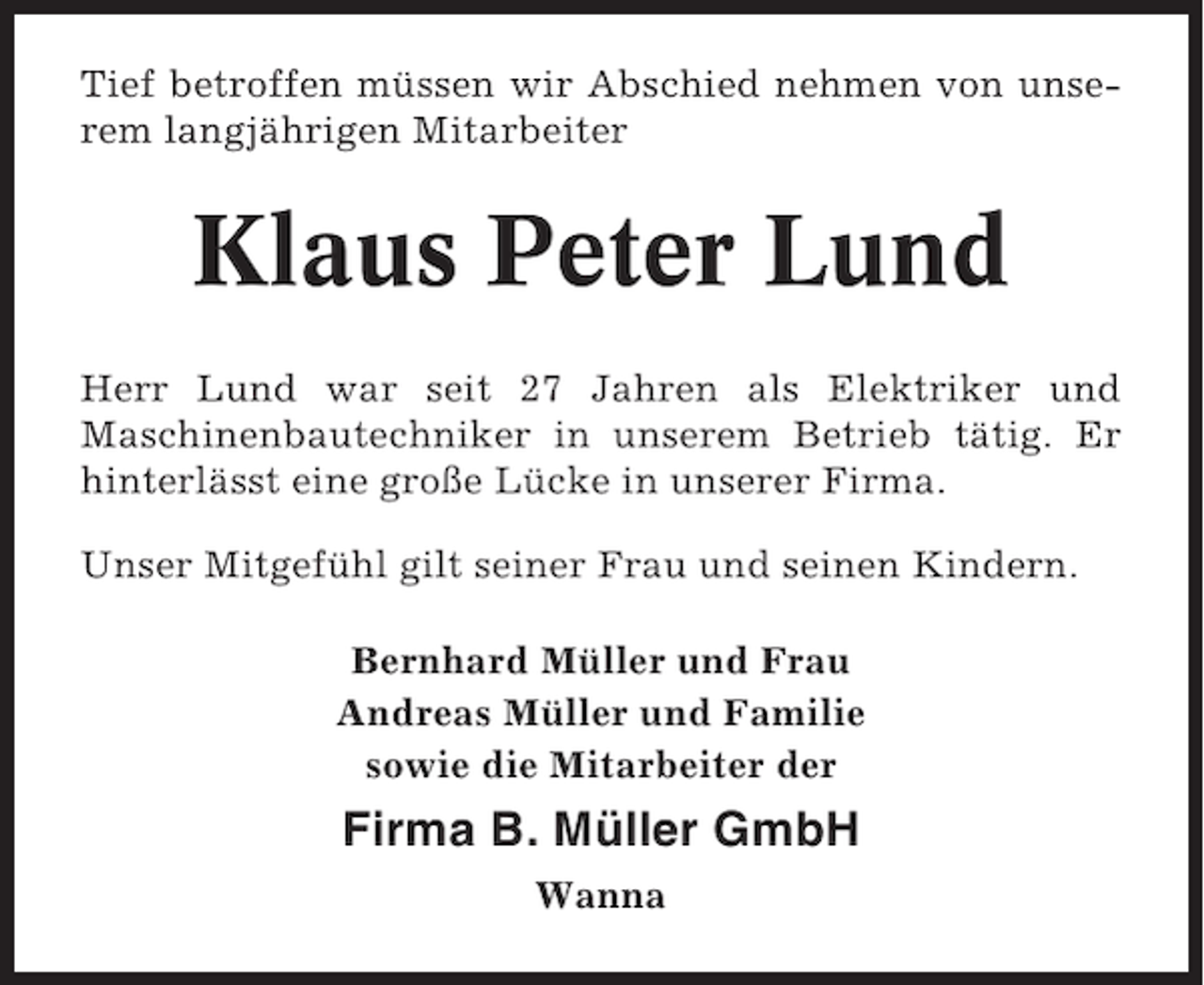 <p>Tief betroffen müssen wir Abschied nehmen von unserem langjährigen Mitarbeiter</p><p>Klaus Peter Lund<br />Herr Lund war seit 27 Jahren als Elektriker und<br />Maschinenbautechniker in unserem Betrieb tätig. Er<br />hinterlässt eine große Lücke in unserer Firma.<br />Unser Mitgefühl gilt seiner Frau und seinen Kindern.<br />Bernhard Müller und Frau<br />Andreas Müller und Familie<br />sowie die Mitarbeiter der</p><p>Firma B. Müller GmbH<br />Wanna</p>