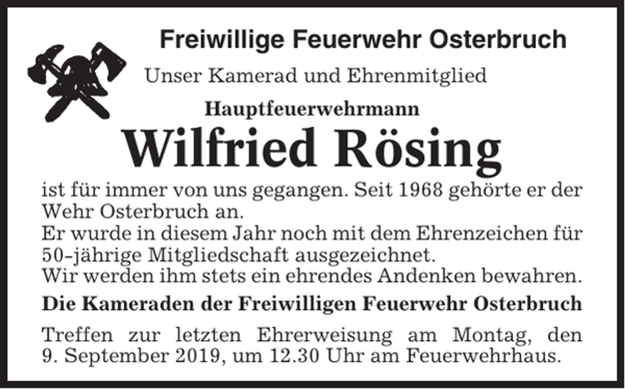 <p>Freiwillige Feuerwehr Osterbruch<br />Unser Kamerad und Ehrenmitglied<br />Hauptfeuerwehrmann</p><p>Wilfried Rösing<br />ist für immer von uns gegangen. Seit 1968 gehörte er der<br />Wehr Osterbruch an.<br />Er wurde in diesem Jahr noch mit dem Ehrenzeichen für<br />50-jährige Mitgliedschaft ausgezeichnet.<br />Wir werden ihm stets ein ehrendes Andenken bewahren.<br />Die Kameraden der Freiwilligen Feuerwehr Osterbruch<br />Treffen zur letzten Ehrerweisung am Montag, den<br />9. September 2019, um 12.30 Uhr am Feuerwehrhaus.</p>