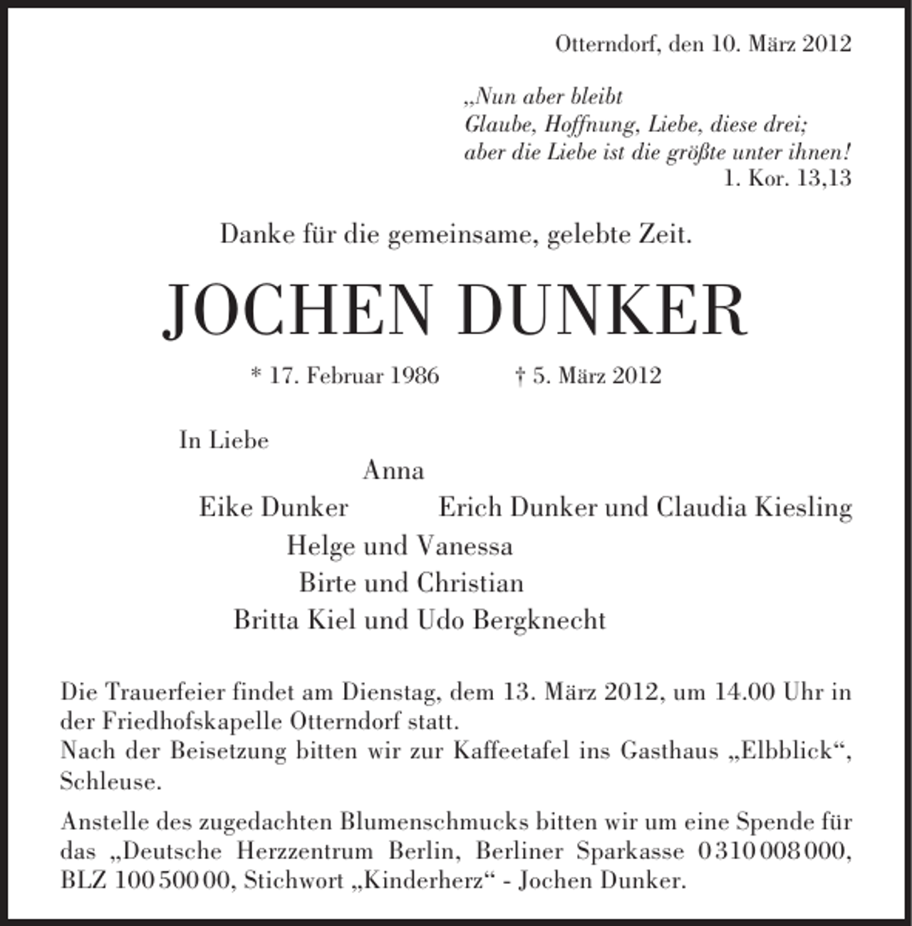 <p>Otterndorf, den 10. März 2012<br />„Nun aber bleibt<br />Glaube, Hoffnung, Liebe, diese drei;<br />aber die Liebe ist die größte unter ihnen!<br />1. Kor. 13,13</p><p>Danke für die gemeinsame, gelebte Zeit.</p><p>JOCHEN DUNKER<br />* 17. Februar 1986</p><p>† 5. März 2012</p><p>In Liebe</p><p>Anna<br />Eike Dunker<br />Erich Dunker und Claudia Kiesling<br />Helge und Vanessa<br />Birte und Christian<br />Britta Kiel und Udo Bergknecht<br />Die Trauerfeier findet am Dienstag, dem 13. März 2012, um 14.00 Uhr in<br />der Friedhofskapelle Otterndorf statt.<br />Nach der Beisetzung bitten wir zur Kaffeetafel ins Gasthaus „Elbblick“,<br />Schleuse.<br />Anstelle des zugedachten Blumenschmucks bitten wir um eine Spende für<br />das „Deutsche Herzzentrum Berlin, Berliner Sparkasse 0 3108 000,<br />BLZ 100 5, Stichwort „Kinderherz“ - Jochen Dunker.</p>