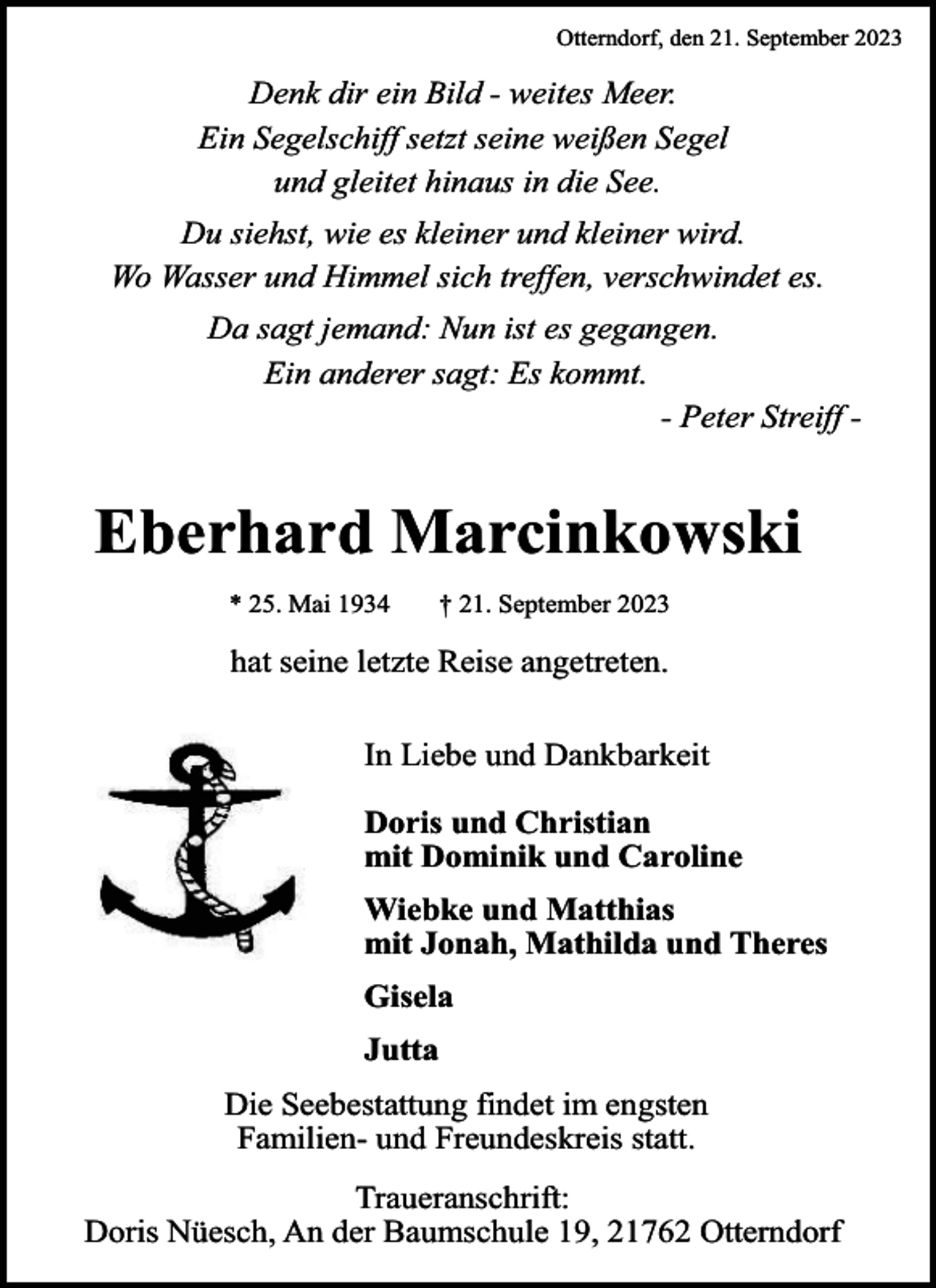 <p>Otterndorf, den 21. September 2023</p><p>Denk dir ein Bild - weites Meer.<br />Ein Segelschiff setzt seine weißen Segel<br />und gleitet hinaus in die See.<br />Du siehst, wie es kleiner und kleiner wird.<br />Wo Wasser und Himmel sich treffen, verschwindet es.<br />Da sagt jemand: Nun ist es gegangen.<br />Ein anderer sagt: Es kommt.<br />- Peter Streiff -</p><p>Eberhard Marcinkowski<br />* 25. Mai 1934</p><p>† 21. September 2023</p><p>hat seine letzte Reise angetreten.<br />In Liebe und Dankbarkeit<br />Doris und Christian<br />mit Dominik und Caroline<br />Wiebke und Matthias<br />mit Jonah, Mathilda und Theres<br />Gisela<br />Jutta<br />Die Seebestattung findet im engsten<br />Familien- und Freundeskreis statt.<br />Traueranschrift:<br />Doris Nüesch, An der Baumschule 19, 21762 Otterndorf</p>