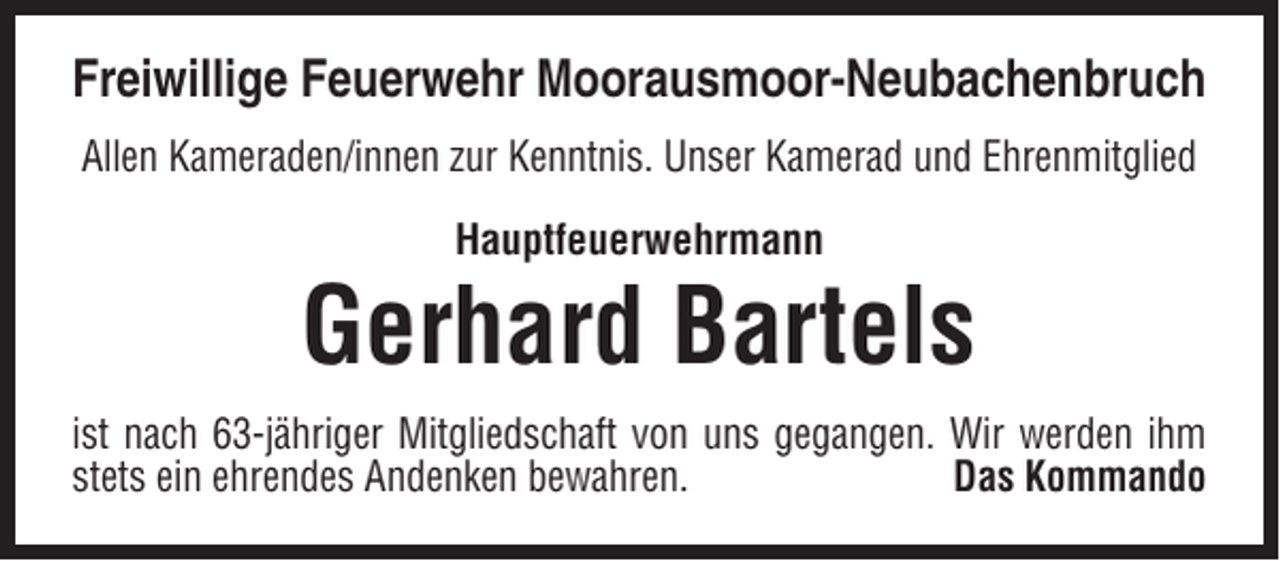 <p>Freiwillige Feuerwehr Moorausmoor-Neubachenbruch<br />Allen Kameraden/innen zur Kenntnis. Unser Kamerad und Ehrenmitglied<br />Hauptfeuerwehrmann</p><p>Gerhard Bartels<br />ist nach 63-jähriger Mitgliedschaft von uns gegangen. Wir werden ihm<br />stets ein ehrendes Andenken bewahren.<br />Das Kommando</p>