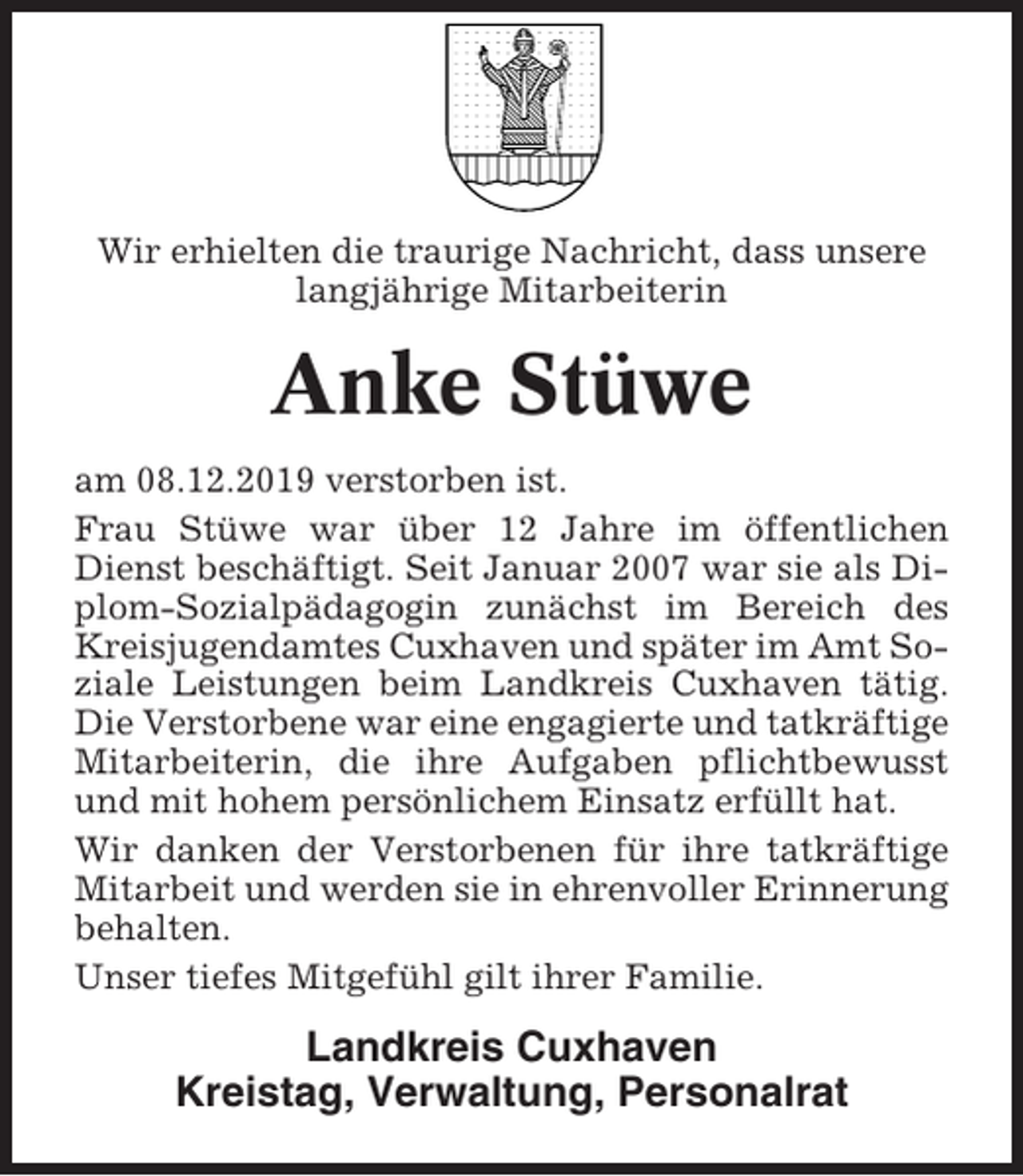 <p>Wir erhielten die traurige Nachricht, dass unsere<br />langjährige Mitarbeiterin</p><p>Anke Stüwe<br />am 08.12.2019 verstorben ist.<br />Frau Stüwe war über 12 Jahre im öffentlichen<br />Dienst beschäftigt. Seit Januar 2007 war sie als Diplom-Sozialpädagogin zunächst im Bereich des<br />Kreisjugendamtes Cuxhaven und später im Amt Soziale Leistungen beim Landkreis Cuxhaven tätig.<br />Die Verstorbene war eine engagierte und tatkräftige<br />Mitarbeiterin, die ihre Aufgaben pflichtbewusst<br />und mit hohem persönlichem Einsatz erfüllt hat.<br />Wir danken der Verstorbenen für ihre tatkräftige<br />Mitarbeit und werden sie in ehrenvoller Erinnerung<br />behalten.<br />Unser tiefes Mitgefühl gilt ihrer Familie.</p><p>Landkreis Cuxhaven<br />Kreistag, Verwaltung, Personalrat</p>