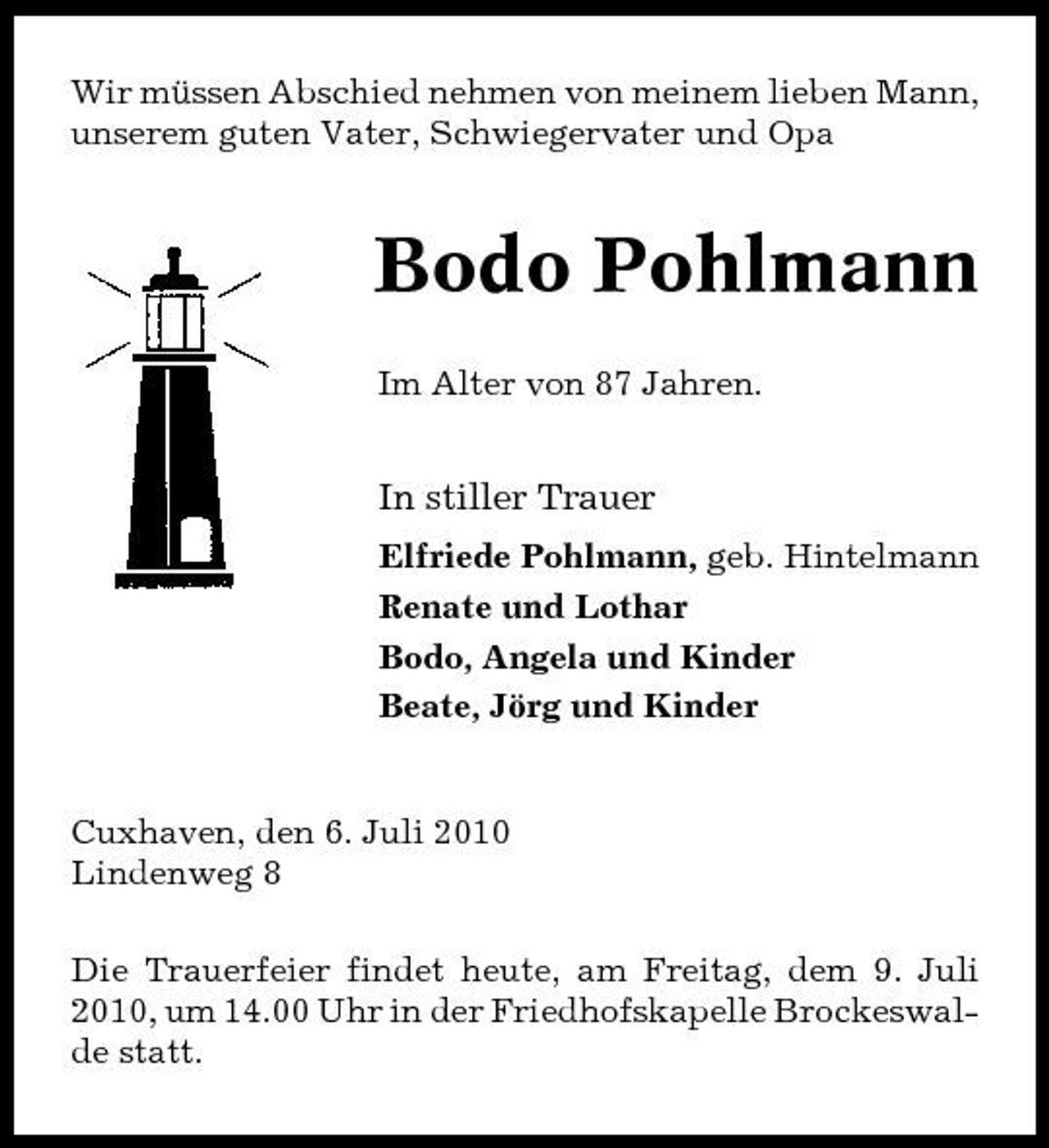 <p>Wir müssen Abschied nehmen von meinem lieben Mann, unserem guten Vater, Schwiegervater und Opa</p><p>Bodo Pohlmann<br />Im Alter von 87 Jahren.</p><p>In stiller Trauer<br />Elfriede Pohlmann, geb. Hintelmann Renate und Lothar Bodo, Angela und Kinder Beate, Jörg und Kinder</p><p>Cuxhaven, den 6. Juli 2010 Lindenweg 8 Die Trauerfeier findet heute, am Freitag, dem 9. Juli 2010, um 14.00 Uhr in der Friedhofskapelle Brockeswalde statt.</p>