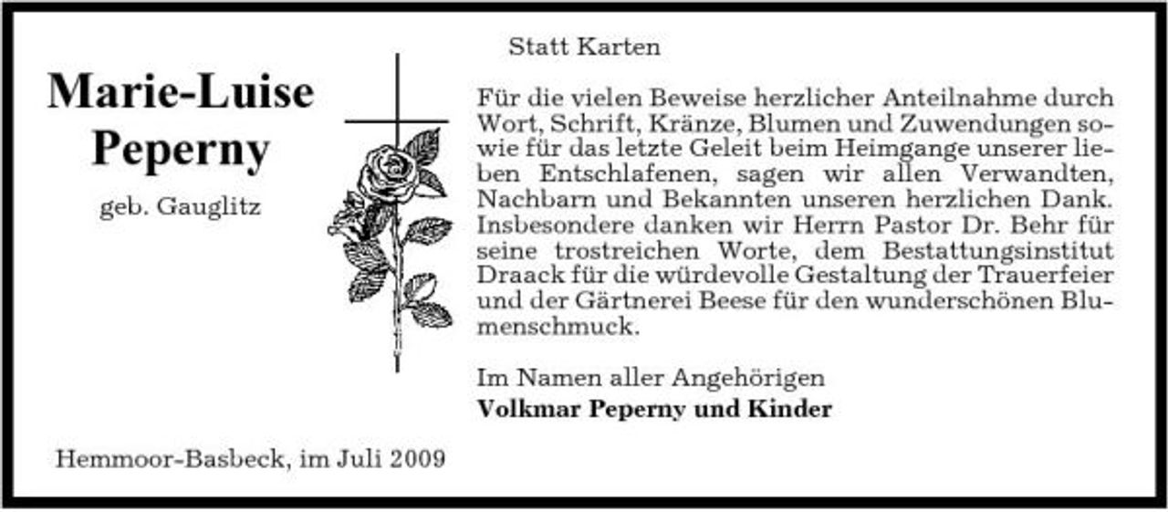 <p>Statt Karten</p><p>Marie-Luise Peperny<br />geb. Gauglitz</p><p>Für die vielen Beweise herzlicher Anteilnahme durch Wort, Schrift, Kränze, Blumen und Zuwendungen sowie für das letzte Geleit beim Heimgange unserer lieben Entschlafenen, sagen wir allen Verwandten, Nachbarn und Bekannten unseren herzlichen Dank. Insbesondere danken wir Herrn Pastor Dr. Behr für seine trostreichen Worte, dem Bestattungsinstitut Draack für die würdevolle Gestaltung der Trauerfeier und der Gärtnerei Beese für den wunderschönen Blumenschmuck. Im Namen aller Angehörigen Volkmar Peperny und Kinder</p><p>Hemmoor-Basbeck, im Juli 2009</p>