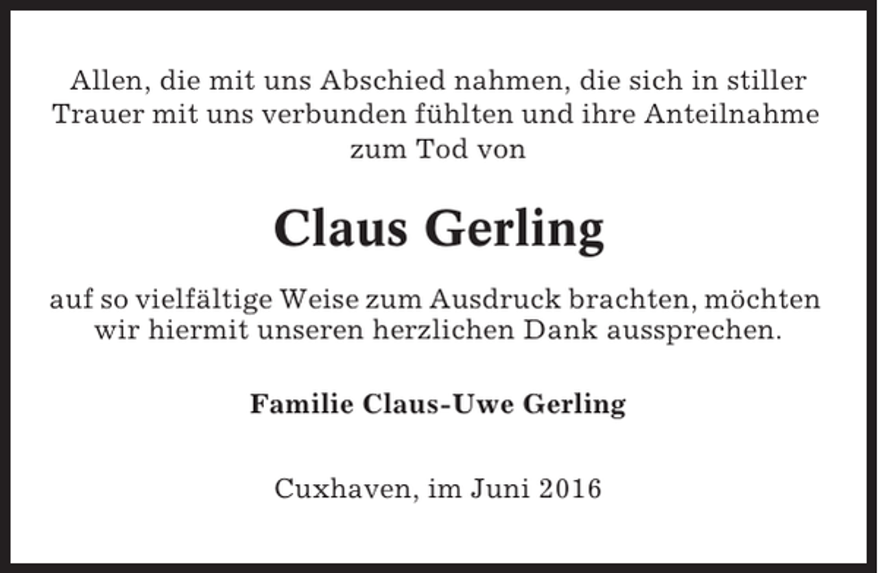 <p>Allen, die mit uns Abschied nahmen, die sich in stiller<br />Trauer mit uns verbunden fühlten und ihre Anteilnahme<br />zum Tod von</p><p>Claus Gerling<br />auf so vielfältige Weise zum Ausdruck brachten, möchten<br />wir hiermit unseren herzlichen Dank aussprechen.<br />Familie Claus-Uwe Gerling<br />Cuxhaven, im Juni 2016</p>