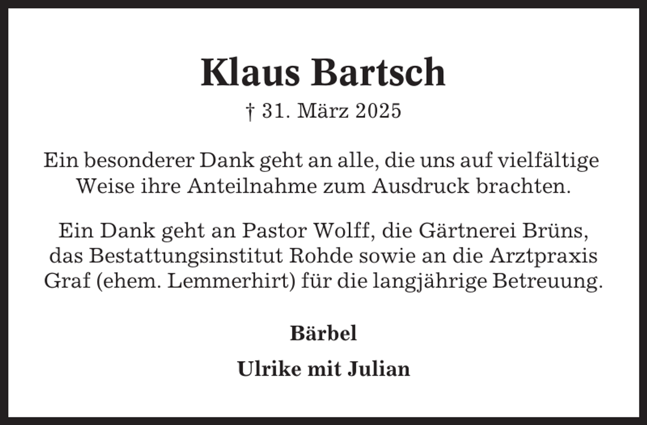 <p>Klaus Bartsch<br />† 31. März 2025<br />Ein besonderer Dank geht an alle, die uns auf vielfältige<br />Weise ihre Anteilnahme zum Ausdruck brachten.<br />Ein Dank geht an Pastor Wolff, die Gärtnerei Brüns,<br />das Bestattungsinstitut Rohde sowie an die Arztpraxis<br />Graf (ehem. Lemmerhirt) für die langjährige Betreuung.<br />Bärbel<br />Ulrike mit Julian</p>