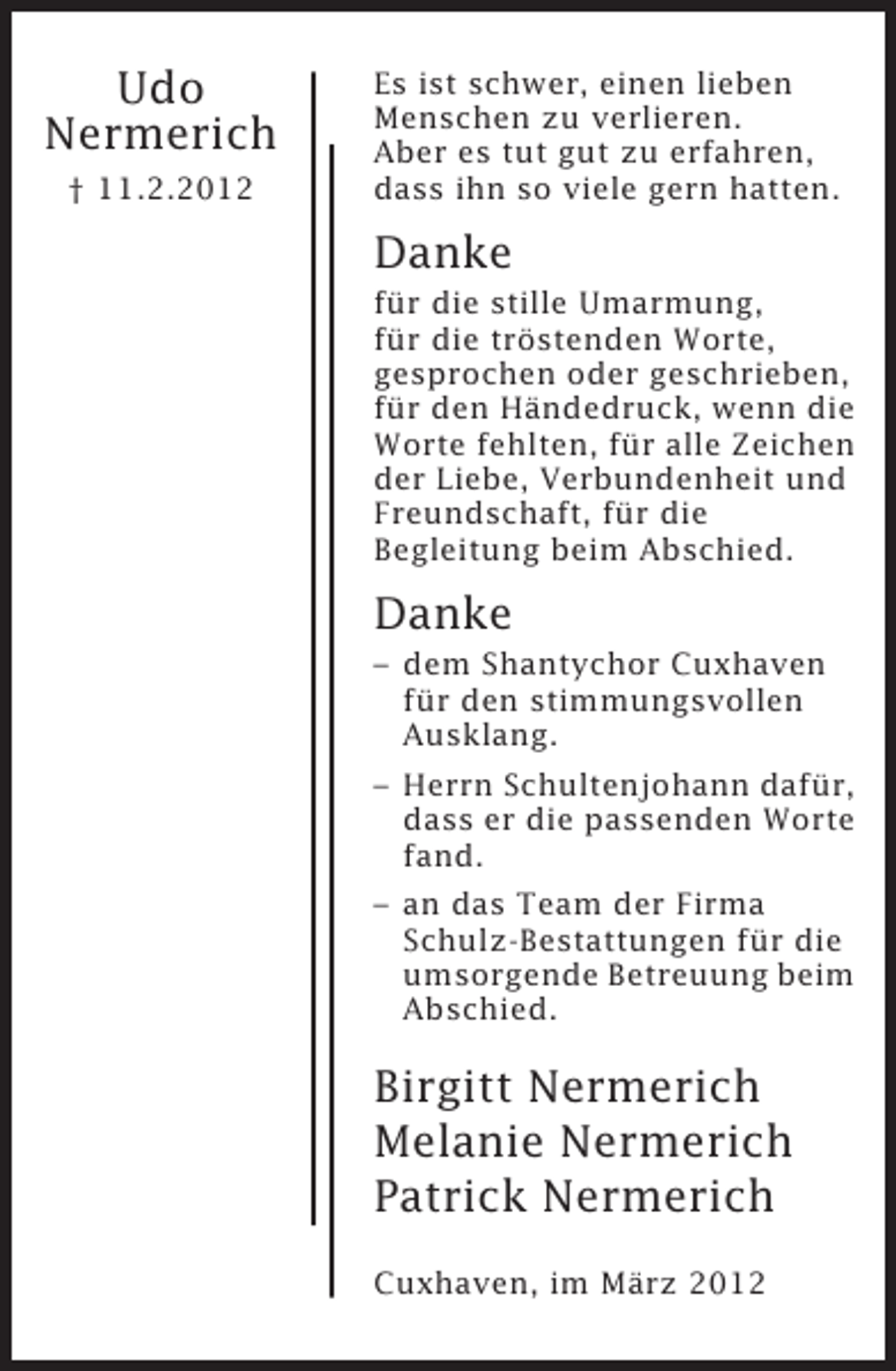 <p>Udo<br />Nermerich<br />† 11.2.2012</p><p>Es ist schwer, einen lieben<br />Menschen zu verlieren.<br />Aber es tut gut zu erfahren,<br />dass ihn so viele gern hatten.</p><p>Danke<br />für die stille Umarmung,<br />für die tröstenden Worte,<br />gesprochen oder geschrieben,<br />für den Händedruck, wenn die<br />Worte fehlten, für alle Zeichen<br />der Liebe, Verbundenheit und<br />Freundschaft, für die<br />Begleitung beim Abschied.</p><p>Danke<br />– dem Shantychor Cuxhaven<br />für den stimmungsvollen<br />Ausklang.<br />– Herrn Schultenjohann dafür,<br />dass er die passenden Worte<br />fand.<br />– an das Team der Firma<br />Schulz-Bestattungen für die<br />umsorgende Betreuung beim<br />Abschied.</p><p>Birgitt Nermerich<br />Melanie Nermerich<br />Patrick Nermerich<br />Cuxhaven, im März 2012</p>