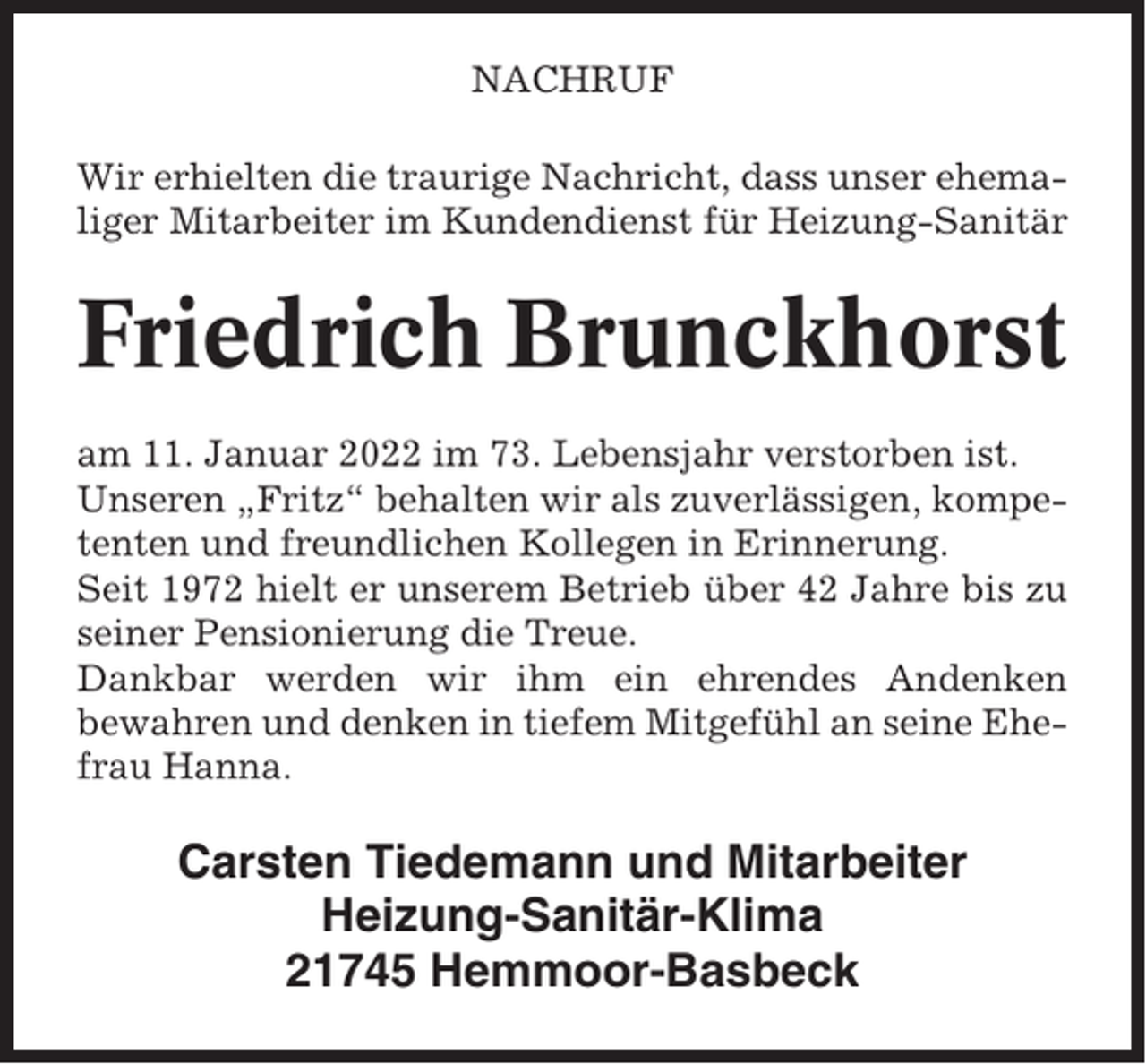 <p>NACHRUF<br />Wir erhielten die traurige Nachricht, dass unser ehemaliger Mitarbeiter im Kundendienst für Heizung-Sanitär</p><p>Friedrich Brunckhorst<br />am 11. Januar 2022 im 73. Lebensjahr verstorben ist.<br />Unseren „Fritz“ behalten wir als zuverlässigen, kompetenten und freundlichen Kollegen in Erinnerung.<br />Seit 1972 hielt er unserem Betrieb über 42 Jahre bis zu<br />seiner Pensionierung die Treue.<br />Dankbar werden wir ihm ein ehrendes Andenken<br />bewahren und denken in tiefem Mitgefühl an seine Ehefrau Hanna.</p><p>Carsten Tiedemann und Mitarbeiter<br />Heizung-Sanitär-Klima<br />21745 Hemmoor-Basbeck</p>