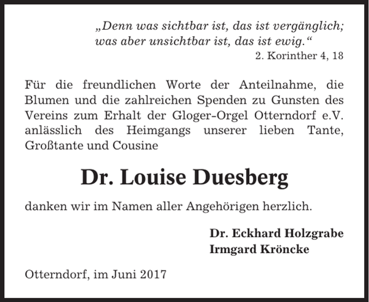 <p>„Denn was sichtbar ist, das ist vergänglich;<br />was aber unsichtbar ist, das ist ewig.“<br />2. Korinther 4, 18</p><p>Für die freundlichen Worte der Anteilnahme, die<br />Blumen und die zahlreichen Spenden zu Gunsten des<br />Vereins zum Erhalt der Gloger-Orgel Otterndorf e.V.<br />anlässlich des Heimgangs unserer lieben Tante,<br />Großtante und Cousine</p><p>Dr. Louise Duesberg<br />danken wir im Namen aller Angehörigen herzlich.<br />Dr. Eckhard Holzgrabe<br />Irmgard Kröncke<br />Otterndorf, im Juni 2017</p>