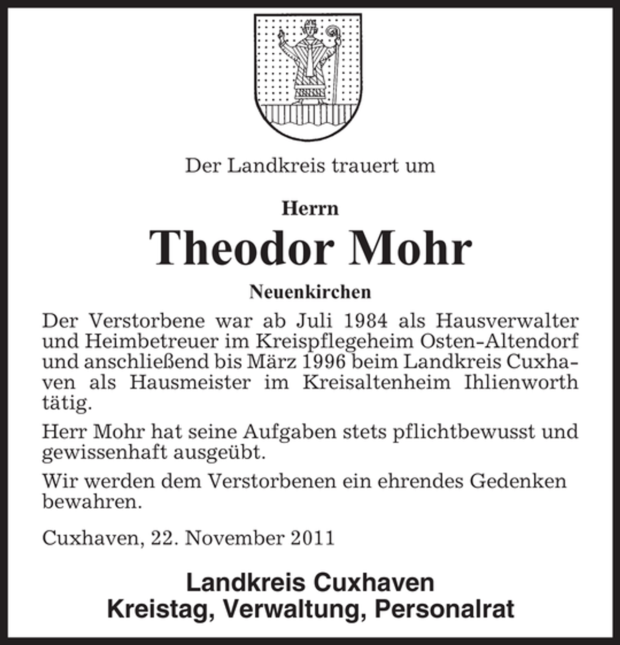 <p>Der Landkreis trauert um<br />Herrn</p><p>Theodor Mohr<br />Neuenkirchen<br />Der Verstorbene war ab Juli 1984 als Hausverwalter<br />und Heimbetreuer im Kreispflegeheim Osten-Altendorf<br />und anschließend bis März 1996 beim Landkreis Cuxhaven als Hausmeister im Kreisaltenheim Ihlienworth<br />tätig.<br />Herr Mohr hat seine Aufgaben stets pflichtbewusst und<br />gewissenhaft ausgeübt.<br />Wir werden dem Verstorbenen ein ehrendes Gedenken<br />bewahren.<br />Cuxhaven, 22. November 2011</p><p>Landkreis Cuxhaven<br />Kreistag, Verwaltung, Personalrat</p>