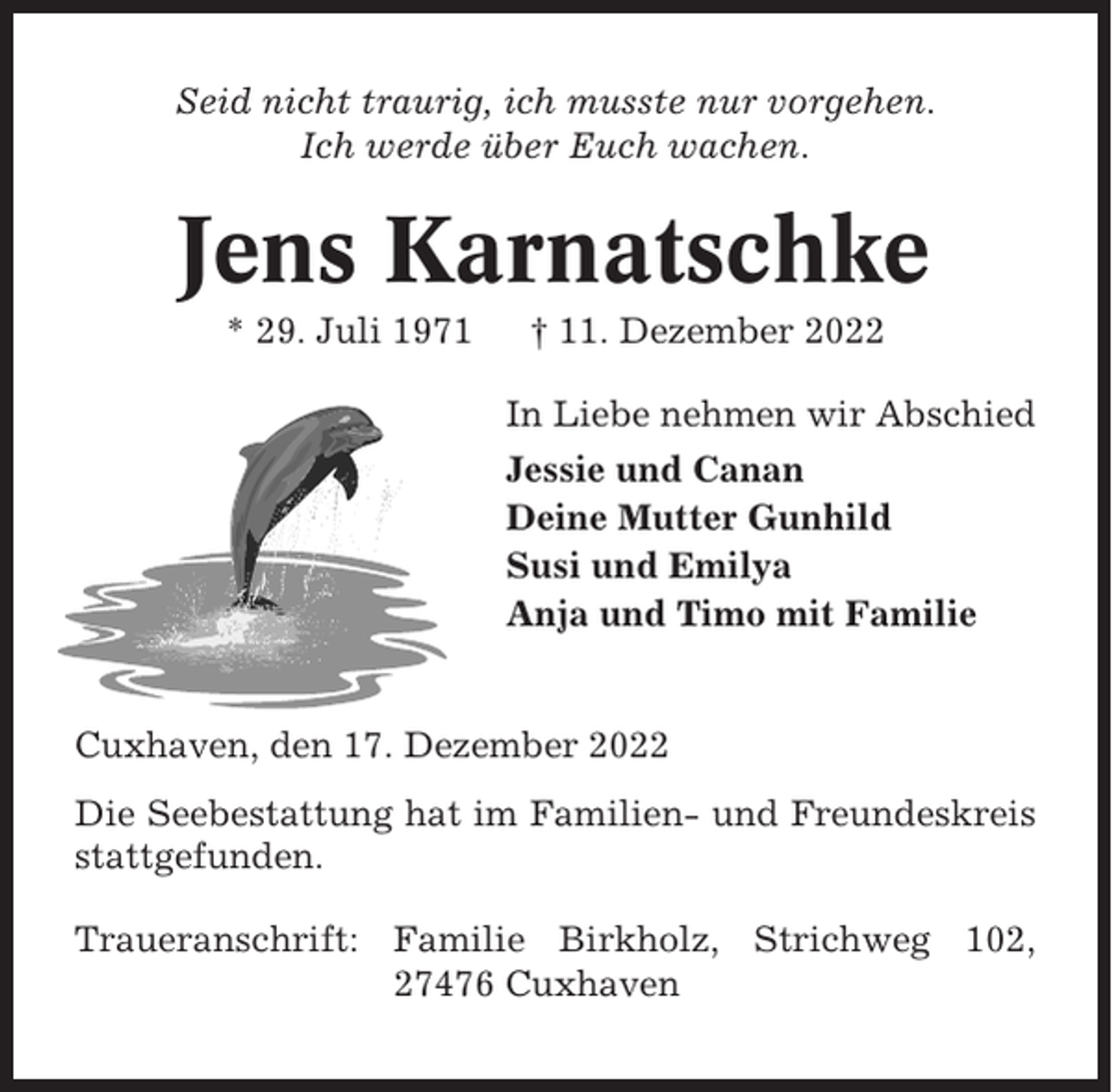<p>Seid nicht traurig, ich musste nur vorgehen.<br />Ich werde über Euch wachen.</p><p>Jens Karnatschke<br />* 29. Juli 1971</p><p>† 11. Dezember 2022<br />In Liebe nehmen wir Abschied<br />Jessie und Canan<br />Deine Mutter Gunhild<br />Susi und Emilya<br />Anja und Timo mit Familie</p><p>Cuxhaven, den 17. Dezember 2022<br />Die Seebestattung hat im Familien- und Freundeskreis<br />stattgefunden.<br />Traueranschrift: Familie Birkholz, Strichweg 102,<br />27476 Cuxhaven</p>