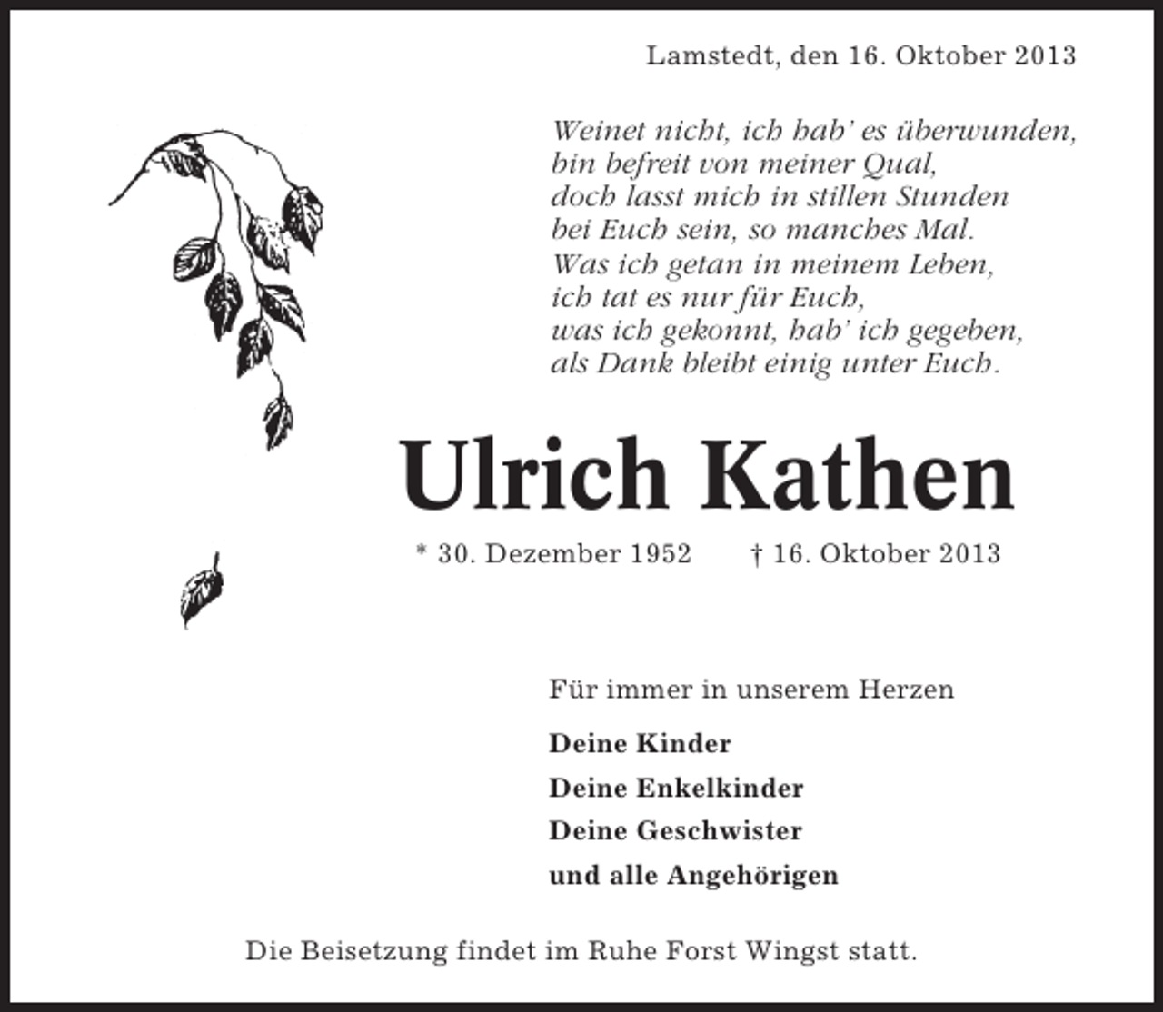 <p>Lamstedt, den 16. Oktober 2013</p><p>Weinet nicht, ich hab’ es überwunden,<br />bin befreit von meiner Qual,<br />doch lasst mich in stillen Stunden<br />bei Euch sein, so manches Mal.<br />Was ich getan in meinem Leben,<br />ich tat es nur für Euch,<br />was ich gekonnt, hab’ ich gegeben,<br />als Dank bleibt einig unter Euch.</p><p>Ulrich Kathen<br />* 30. Dezember 1952</p><p>† 16. Oktober 2013</p><p>Für immer in unserem Herzen<br />Deine Kinder<br />Deine Enkelkinder<br />Deine Geschwister<br />und alle Angehörigen<br />Die Beisetzung findet im Ruhe Forst Wingst statt.</p>