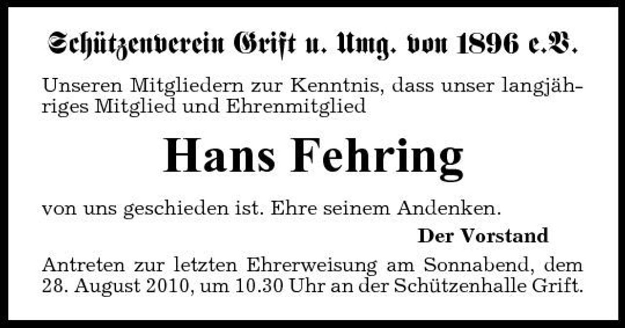 <p>Schützenverein Grift u. Umg. von 1896 e.V.<br />Unseren Mitgliedern zur Kenntnis, dass unser langjähriges Mitglied und Ehrenmitglied</p><p>Hans Fehring<br />von uns geschieden ist. Ehre seinem Andenken. Der Vorstand Antreten zur letzten Ehrerweisung am Sonnabend, dem 28. August 2010, um 10.30 Uhr an der Schützenhalle Grift.</p>