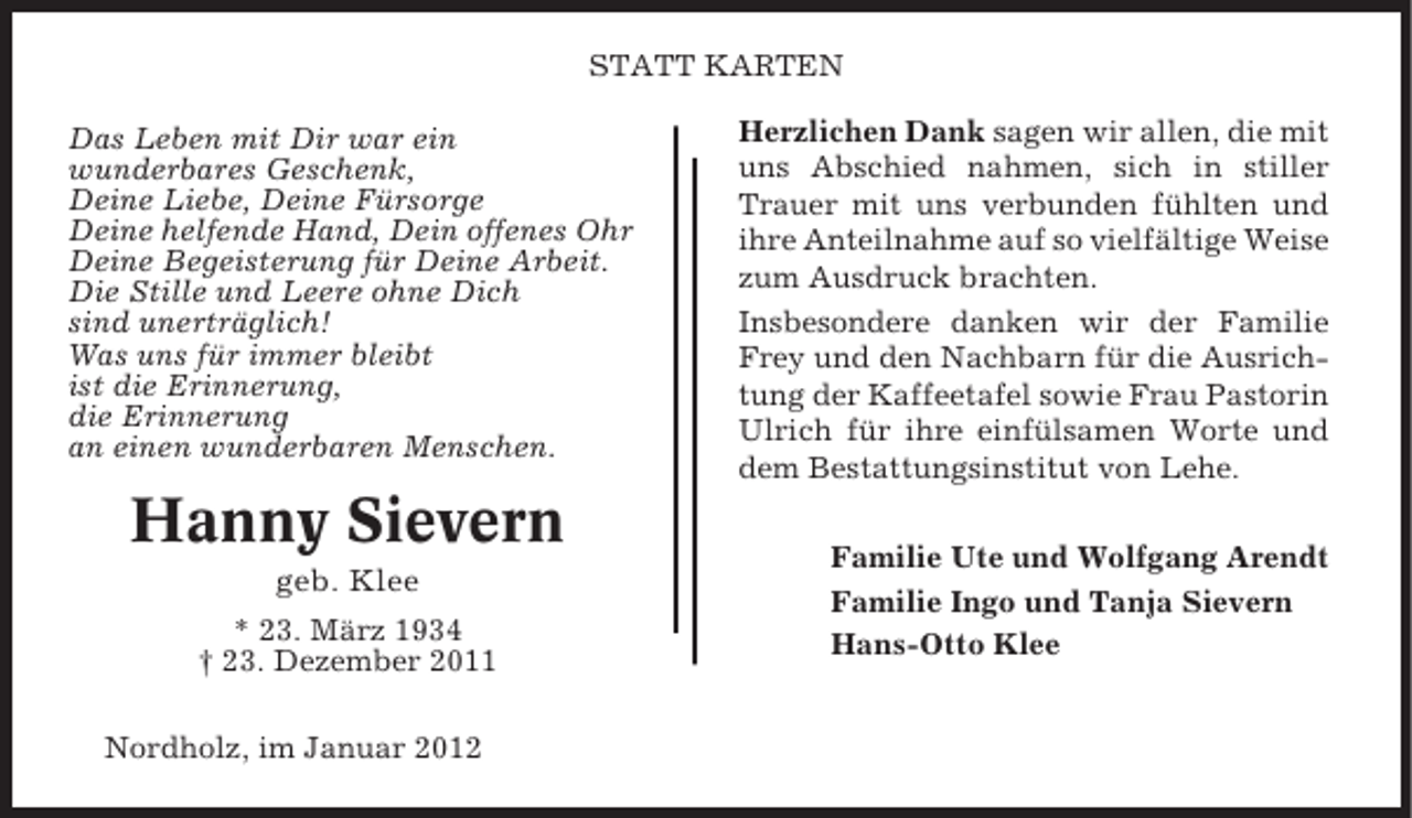 <p>STATT KARTEN<br />Das Leben mit Dir war ein<br />wunderbares Geschenk,<br />Deine Liebe, Deine Fürsorge<br />Deine helfende Hand, Dein offenes Ohr<br />Deine Begeisterung für Deine Arbeit.<br />Die Stille und Leere ohne Dich<br />sind unerträglich!<br />Was uns für immer bleibt<br />ist die Erinnerung,<br />die Erinnerung<br />an einen wunderbaren Menschen.</p><p>Hanny Sievern<br />geb. Klee<br />* 23. März 1934<br />† 23. Dezember 2011<br />Nordholz, im Januar 2012</p><p>Herzlichen Dank sagen wir allen, die mit<br />uns Abschied nahmen, sich in stiller<br />Trauer mit uns verbunden fühlten und<br />ihre Anteilnahme auf so vielfältige Weise<br />zum Ausdruck brachten.<br />Insbesondere danken wir der Familie<br />Frey und den Nachbarn für die Ausrichtung der Kaffeetafel sowie Frau Pastorin<br />Ulrich für ihre einfülsamen Worte und<br />dem Bestattungsinstitut von Lehe.<br />Familie Ute und Wolfgang Arendt<br />Familie Ingo und Tanja Sievern<br />Hans-Otto Klee</p>