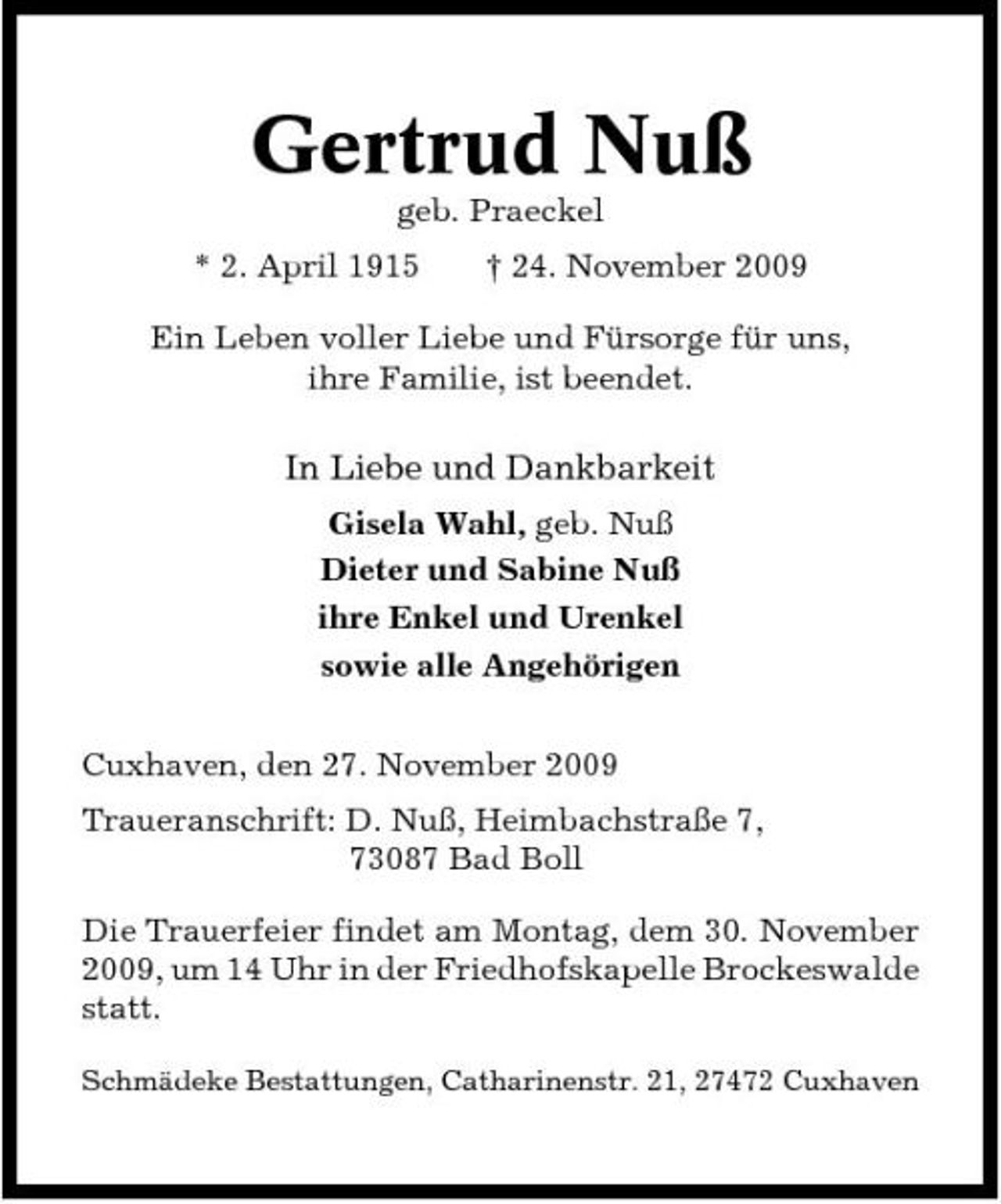 <p>Gertrud Nuß<br />geb. Praeckel * 2. April 1915 † 24. November 2009 Ein Leben voller Liebe und Fürsorge für uns, ihre Familie, ist beendet.</p><p>In Liebe und Dankbarkeit<br />Gisela Wahl, geb. Nuß Dieter und Sabine Nuß ihre Enkel und Urenkel sowie alle Angehörigen Cuxhaven, den 27. November 2009 Traueranschrift: D. Nuß, Heimbachstraße 7, 73087 Bad Boll Die Trauerfeier findet am Montag, dem 30. November 2009, um 14 Uhr in der Friedhofskapelle Brockeswalde statt.<br />Schmädeke Bestattungen, Catharinenstr. 21, 27472 Cuxhaven</p>