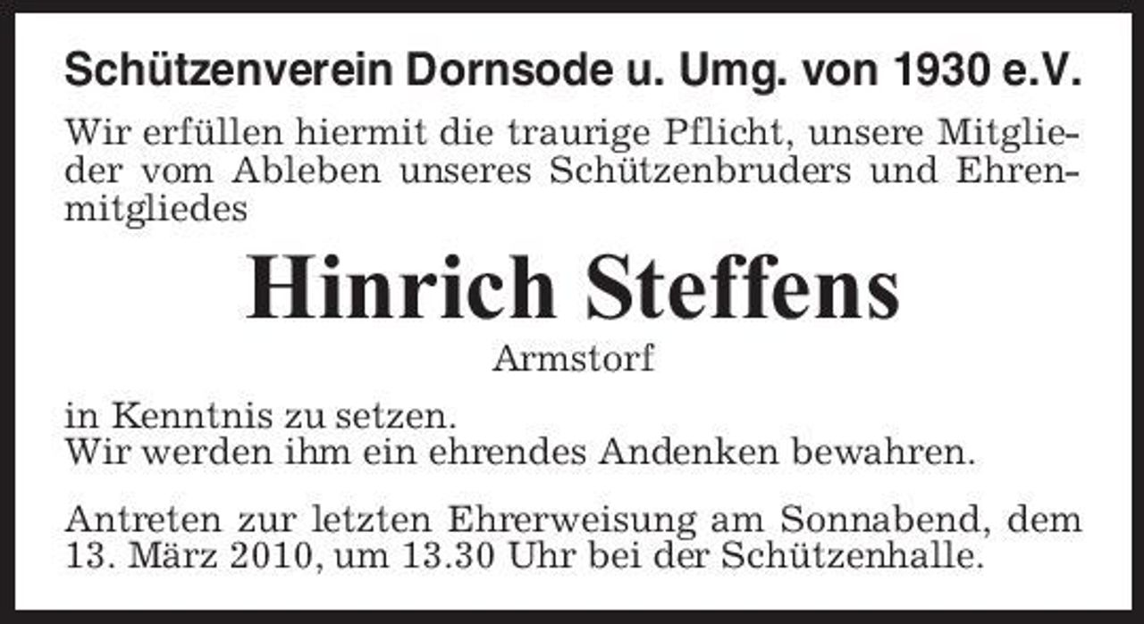 <p>Schützenverein Dornsode u. Umg. von 1930 e.V.<br />Wir erfüllen hiermit die traurige Pflicht, unsere Mitglieder vom Ableben unseres Schützenbruders und Ehrenmitgliedes</p><p>Hinrich Steffens<br />Armstorf in Kenntnis zu setzen. Wir werden ihm ein ehrendes Andenken bewahren. Antreten zur letzten Ehrerweisung am Sonnabend, dem 13. März 2010, um 13.30 Uhr bei der Schützenhalle.</p>