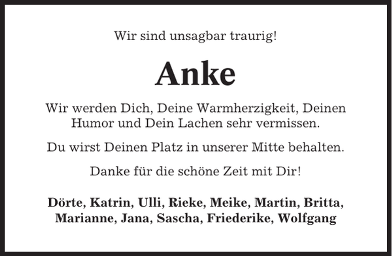 <p>Wir sind unsagbar traurig!</p><p>Anke<br />Wir werden Dich, Deine Warmherzigkeit, Deinen<br />Humor und Dein Lachen sehr vermissen.<br />Du wirst Deinen Platz in unserer Mitte behalten.<br />Danke für die schöne Zeit mit Dir!<br />Dörte, Katrin, Ulli, Rieke, Meike, Martin, Britta,<br />Marianne, Jana, Sascha, Friederike, Wolfgang</p>